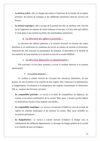 - La division achat : elle est chargée des achats à l’intérieure de la société, de la matière
première, des pièces de rechange et des différentes fournitures dont les services ont
besoin ;
- La division logistique : elle s’occupe de la gestion des flux au meilleur coût. Son but
est de supprimer les ruptures de stock coûteuses d’une part, et d’une autre part réduire
le stock grâce à une rotation accélérée des marchandises entreposées.
d. La direction des affaires générales :
La direction des affaires générales a la mission d’assurer les besoins des autres
directions et en améliorant les conditions de travail en matière de sécurité et d’entretien.
Autrement dit, elle concerne la maintenance du transport, la prévention et la sécurité de
tout matériel, de toute machine et la sécurité au sein de la société SORIAC.
e. La direction financière et administrative :
Elle concerne à la fois deux systèmes, à savoir le système financier et le système
administratif.
 Le système financier :
Ce système a comme mission de s’occuper des ressources financières, de leur
gestion, de leur évolution et du contrôle de leur emploi. Elle s’intéresse à la planification,
la budgétisation, l’évaluation et la préparation des rapports économiques et financières.
Elle se compose des divisions suivantes :
- La comptabilité générale : ce service à la tâche de comptabiliser les dépenses, les
recettes et les pièces justificatives de la société. Mais aussi, s’assurer qu’elle élabore
les déclarations fiscales d’une manière convenable ;
- La comptabilité analytique : ce service a la mission d’établir les prix de revient, de
repérer les résultats analytiques et de valoriser les stocks. Mais aussi contrôler les
inventaires permanents ;
- La budgétisation : ce service a comme mission d’élaborer le budget avec la
collaboration des différents départements, le dressage du budget général de la société
et le contrôle de tous ces budgets ;
32
 