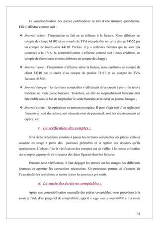 La comptabilisation des pièces justificatives se fait d’une manière quotidienne.
Elle s’effectue comme suit :
 Journal achat : l’imputation se fait en se référant à la facture. Nous débitons un
compte de charge 61102 et un compte de TVA récupérable sur cette charge 34552 par
un compte de fournisseur 44110. Parfois, il y a certaines factures qui ne sont pas
soumises à la TVA, la comptabilisation s’effectue comme suit : nous créditons un
compte de fournisseur et nous débitons un compte de charge ;
 Journal vente : l’imputation s’effectue selon la facture, nous créditons un compte de
client 34210 par le crédit d’un compte de produit 71110 et un compte de TVA
facturée 44550 ;
 Journal banque : les écritures comptables s’effectuent directement à partir du relevé
bancaire ou toute pièce bancaire. Toutefois, un état de rapprochement bancaire doit
être établi dans le but de rapprocher le solde bancaire avec celui du journal banque ;
 Journal caisse : les opérations se passent en espèce. Il peut s’agir soit d’un règlement
fournisseur, soit des achats, soit rémunération du personnel, soit des encaissements en
espèce, etc.
c. La vérification des comptes :
Si la tâche précédente consiste à passer les écritures comptables des pièces, celle-ci
consiste en tirage à partir des journaux préétablis et la reprise des dossiers qu’ils
représentent. L’objectif de la vérification des comptes est de veiller à la bonne utilisation
des comptes appropriés et le respect des dates figurant dans les factures.
Pendant cette vérification, il faut dégager les erreurs sur les marges des différents
journaux et apporter les corrections nécessaires. Ce processus permet de s’assurer de
l’exactitude des opérations et mettre à jour les journaux pré saisis.
d. La saisie des écritures comptables :
Après une comptabilisation manuelle des pièces comptables, nous procédons à la
saisie à l’aide d’un progiciel de comptabilité, appelé « sage saari comptabilité ». La saisie
34
 