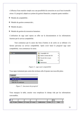 s’effectue d’une manière simple avec une possibilité de correction en cas d’une éventuelle
erreur. Ce progiciel, adapté au système de gestion financière, comporte quatre modules :
 Module de comptabilité ;
 Module de gestion commerciale ;
 Module de paie ;
 Module de gestion de ressources humaines.
L’utilisation de sage saari repose en effet sur la documentation et les informations
fournies par le service comptabilité.
Tout commence par la saisie des bons d’entrée et de sortie en se référant à la
facture parvenue au service comptabilité. Après avoir lancé le progiciel sage saari
comptabilité, vous commencez la saisie.
Figure 4 : sage saari comptabilité
Vous tapez traitement puis saisie des écritures afin d’ajouter une nouvelle pièce.
Figure 5 : lancement du progiciel
Vous masquez la table, ensuite vous remplissez le champ vide par les informations
convenables.
35
 