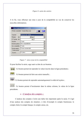 Figure 6: saisie des entrées
A la fin, vous effectuer une mise à jour de la comptabilité en vue de conserver les
nouvelles informations.
Figure 7 : mise à jour de la comptabilité
Et pour faciliter la saisie, sage saari se dote de ces boutons.
Ce bouton permet de reprendre la valeur inscrite dans la ligne précédente ;
Ce bouton permet de faire une saisie manuelle ;
Ce bouton permet de reprendre automatiquement le solde de la pièce ;
Ce bouton permet d’incrémenter dans la même colonne, la valeur de la ligne
précédente.
e. L’analyse des comptes :
L’analyse des comptes s’avère une tâche très importante après la saisie. Il s’agit
d’une analyse des comptes de situation ; à titre d’exemple le compte fournisseur, le
compte client, le compte banque, le compte caisse, etc.
36
 