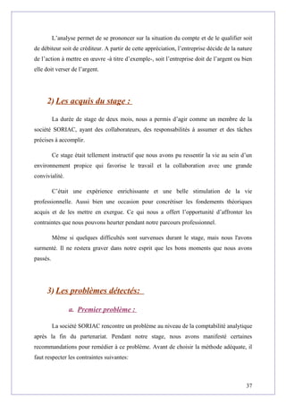 L’analyse permet de se prononcer sur la situation du compte et de le qualifier soit
de débiteur soit de créditeur. A partir de cette appréciation, l’entreprise décide de la nature
de l’action à mettre en œuvre -à titre d’exemple-, soit l’entreprise doit de l’argent ou bien
elle doit verser de l’argent.
2) Les acquis du stage :
La durée de stage de deux mois, nous a permis d’agir comme un membre de la
société SORIAC, ayant des collaborateurs, des responsabilités à assumer et des tâches
précises à accomplir.
Ce stage était tellement instructif que nous avons pu ressentir la vie au sein d’un
environnement propice qui favorise le travail et la collaboration avec une grande
convivialité.
C’était une expérience enrichissante et une belle stimulation de la vie
professionnelle. Aussi bien une occasion pour concrétiser les fondements théoriques
acquis et de les mettre en exergue. Ce qui nous a offert l’opportunité d’affronter les
contraintes que nous pouvons heurter pendant notre parcours professionnel.
Même si quelques difficultés sont survenues durant le stage, mais nous l'avons
surmenté. Il ne restera graver dans notre esprit que les bons moments que nous avons
passés.
3) Les problèmes détectés:
a. Premier problème :
La société SORIAC rencontre un problème au niveau de la comptabilité analytique
après la fin du partenariat. Pendant notre stage, nous avons manifesté certaines
recommandations pour remédier à ce problème. Avant de choisir la méthode adéquate, il
faut respecter les contraintes suivantes:
37
 