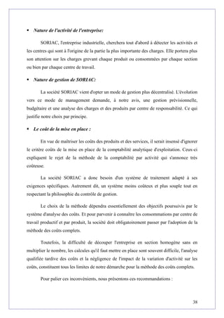  Nature de l'activité de l'entreprise:
SORIAC, l'entreprise industrielle, cherchera tout d'abord à détecter les activités et
les centres qui sont à l'origine de la partie la plus importante des charges. Elle portera plus
son attention sur les charges grevant chaque produit ou consommées par chaque section
ou bien par chaque centre de travail.
 Nature de gestion de SORIAC:
La société SORIAC vient d'opter un mode de gestion plus décentralisé. L'évolution
vers ce mode de management demande, à notre avis, une gestion prévisionnelle,
budgétaire et une analyse des charges et des produits par centre de responsabilité. Ce qui
justifie notre choix par principe.
 Le coût de la mise en place :
En vue de maîtriser les coûts des produits et des services, il serait insensé d'ignorer
le critère coûts de la mise en place de la comptabilité analytique d'exploitation. Ceux-ci
expliquent le rejet de la méthode de la comptabilité par activité qui s'annonce très
coûteuse.
La société SORIAC a donc besoin d'un système de traitement adapté à ses
exigences spécifiques. Autrement dit, un système moins coûteux et plus souple tout en
respectant la philosophie du contrôle de gestion.
Le choix de la méthode dépendra essentiellement des objectifs poursuivis par le
système d'analyse des coûts. Et pour parvenir à connaître les consommations par centre de
travail productif et par produit, la société doit obligatoirement passer par l'adoption de la
méthode des coûts complets.
Toutefois, la difficulté de découper l'entreprise en section homogène sans en
multiplier le nombre, les calcules qu'il faut mettre en place sont souvent difficile, l'analyse
qualifiée tardive des coûts et la négligence de l'impact de la variation d'activité sur les
coûts, constituent tous les limites de notre démarche pour la méthode des coûts complets.
Pour palier ces inconvénients, nous présentons ces recommandations :
38
 