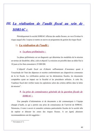 III. La réalisation de l’audit fiscal au sein de
SORIAC :
Périodiquement la société SORIAC effectue des audits fiscaux, en vue d’évaluer le
risque auquel elle s’expose et mettre en œuvre un programme de gestion du risque fiscal.
1) La réalisation de l’audit :
a. La phase préliminaire :
La phase préliminaire est un diagnostic qui détermine les modalités de la mission
en termes de faisabilité, délai, coût et objectif. La mission est possible dans un délai fixé à
10 jours et les frais remontent à 35 000 DH.
L’objectif d’audit fiscal est d’obtenir suffisamment d’assurance quant à
l’exactitude de l’état des dépenses et recettes conformément aux diapositives communes
de la loi fiscale. La vérification portera sur les déclarations fiscales, les documents
comptables ayant un impact sur la fiscalité et les procédures utilisées. A cette fin,
l’auditeur fiscal doit vérifier toutes les opérations selon des critères définis dans la lettre
de mission17
.
b. La prise de connaissance générale de la question fiscale de
SORIAC :
Une panoplie d’informations et de documents a été communiquée à l’équipe
chargée d’audit, ce qui a permis une prise de connaissance de l’activité de SORIAC.
Néomoins, il reste à savoir et connaître certaines particularités fiscales de la société afin
de repérer et détecter les zones des risques fiscaux. A cet égard, plusieurs
recommandations ont été suggérées :
17
Voir annexe n° 2.
40
 