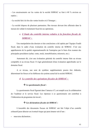 - Les encaissements sur les ventes de la société SORIAC se font à 60 % environ en
espèce ;
- La société fait à la fois des ventes locales et à l’étranger ;
- La société dispose de plusieurs partenaires. Des travaux doivent être effectués dans la
mesure de valider le traitement fiscal de ses opérations.
c. L’étude du contrôle interne relative à la fonction fiscale de
SORIAC :
Une manipulation des dossiers et des conclusions a été opérée par l’équipe d’audit
fiscal, dans le cadre d’une évaluation du contrôle interne de SORIAC. C'est une
appréhension de la qualité organisationnelle de l'entreprise par le biais d'un examen des
principales procédures (achat, vente, stock, immobilisation, trésorerie, etc.).
Autrement dit, c'est une évaluation générale du contrôle interne faite au niveau
comptable et au niveau fiscal. Il s'agit généralement d'une évaluation approfondie sur le
domaine fiscal.
A ce niveau, une note de synthèse supplémentaire pourra être élaborée,
déterminant les forces et les faiblesses du système actuel de la société SORIAC.
d. Le contrôle des opérations fiscales de SORIAC :
 Le questionnaire fiscal :
Le questionnaire fiscal figurant dans l’annexe n°3, est remplit avec la collaboration
de l’auditeur et le service fiscal. Les réponses à ce questionnaire ont contribué à
l’élaboration du programme du travail ;
 Les déclarations fiscales de SORIAC :
L’ensemble des documents fiscaux de SORIAC ont fait l’objet d’un contrôle
exhaustif pour détecter un éventuel risque qui peut émaner soit d’une :
- mauvaise déclaration ;
41
 