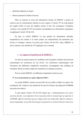 - déclaration déposée en retard ;
- absence paiement d’impôt ou de taxe.
Dans ce contexte, la revue des déclarations fiscales de SORIAC a permis de
soulever que les rémunérations allouées au tiers exigées à l’article 151 du code général
des impôts (CGI), n’a pas été remplies comme il faut. Par conséquent, l’entreprise
s’expose à une amende de 25% du montant correspondant aux informations manquantes
en appliquant l’article 194 du CGI.
En plus, la société SORIAC n’a pas produit les déclarations annuelles
récapitulatives des retenus à la source propre aux rémunérations des prestations des
services à l’étranger, comme il est prévu par l’article 154 du CGI. Alors, SORIAC se
trouve exposer à une amende de 15% appliquée sur ce montant.
e. Le rapport d’audit fiscal de SORIAC :
La lettre de mission précise les modalités selon lesquelles l'auditeur fiscal devrait
communiquer les conclusions de son travail. Les conclusions communiquées sont
l'inventaire des différentes irrégularités rencontrées, accompagnées d'un chiffrage de
l'incidence fiscale en tenant compte des majorations et amandes encourues.
Pour la société SORAIC, les différentes irrégularités soulevées sont :
 Les encaissements en espèce dépassent 60% :
La société SORIAC encaisse environ 60% de son chiffre d’affaire en espèce. Par
conséquent, elle s’expose à une amende de 6% pour les factures qui dépassent 20 000DH
encaissées par espèces.
A cette égard, l’article 193 du CGI stipule que : « indépendamment des autres
sanctions fiscales, tout règlement d’une transaction dont le montant égal ou supérieur à
20 000DH, effectué autrement que par chèque barré non endossable, effet de commerce,
moyen magnétique ou procédé électronique de paiement ou virement bancaire donne lieu
42
 