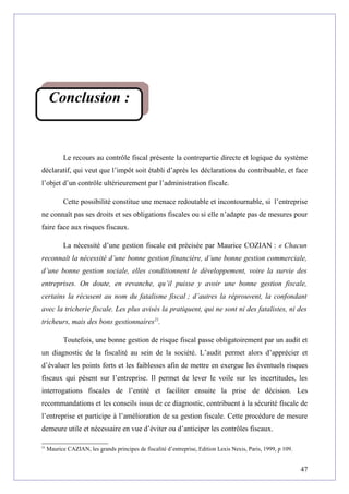 Le recours au contrôle fiscal présente la contrepartie directe et logique du système
déclaratif, qui veut que l’impôt soit établi d’après les déclarations du contribuable, et face
l’objet d’un contrôle ultérieurement par l’administration fiscale.
Cette possibilité constitue une menace redoutable et incontournable, si l’entreprise
ne connaît pas ses droits et ses obligations fiscales ou si elle n’adapte pas de mesures pour
faire face aux risques fiscaux.
La nécessité d’une gestion fiscale est précisée par Maurice COZIAN : « Chacun
reconnaît la nécessité d’une bonne gestion financière, d’une bonne gestion commerciale,
d’une bonne gestion sociale, elles conditionnent le développement, voire la survie des
entreprises. On doute, en revanche, qu’il puisse y avoir une bonne gestion fiscale,
certains la récusent au nom du fatalisme fiscal ; d’autres la réprouvent, la confondant
avec la tricherie fiscale. Les plus avisés la pratiquent, qui ne sont ni des fatalistes, ni des
tricheurs, mais des bons gestionnaires21
.
Toutefois, une bonne gestion de risque fiscal passe obligatoirement par un audit et
un diagnostic de la fiscalité au sein de la société. L’audit permet alors d’apprécier et
d’évaluer les points forts et les faiblesses afin de mettre en exergue les éventuels risques
fiscaux qui pèsent sur l’entreprise. Il permet de lever le voile sur les incertitudes, les
interrogations fiscales de l’entité et faciliter ensuite la prise de décision. Les
recommandations et les conseils issus de ce diagnostic, contribuent à la sécurité fiscale de
l’entreprise et participe à l’amélioration de sa gestion fiscale. Cette procédure de mesure
demeure utile et nécessaire en vue d’éviter ou d’anticiper les contrôles fiscaux.
21
Maurice CAZIAN, les grands principes de fiscalité d’entreprise, Edition Lexis Nexis, Paris, 1999, p 109.
47
Conclusion :
 