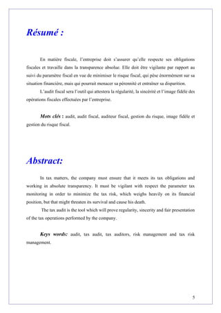 Résumé :
En matière fiscale, l’entreprise doit s’assurer qu’elle respecte ses obligations
fiscales et travaille dans la transparence absolue. Elle doit être vigilante par rapport au
suivi du paramètre fiscal en vue de minimiser le risque fiscal, qui pèse énormément sur sa
situation financière, mais qui pourrait menacer sa pérennité et entraîner sa disparition.
L’audit fiscal sera l’outil qui attestera la régularité, la sincérité et l’image fidèle des
opérations fiscales effectuées par l’entreprise.
Mots clés : audit, audit fiscal, auditeur fiscal, gestion du risque, image fidèle et
gestion du risque fiscal.
Abstract:
In tax matters, the company must ensure that it meets its tax obligations and
working in absolute transparency. It must be vigilant with respect the parameter tax
monitoring in order to minimize the tax risk, which weighs heavily on its financial
position, but that might threaten its survival and cause his death.
The tax audit is the tool which will prove regularity, sincerity and fair presentation
of the tax operations performed by the company.
Keys words: audit, tax audit, tax auditors, risk management and tax risk
management.
5
 