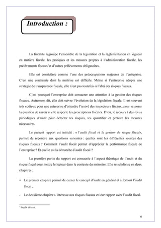 La fiscalité regroupe l’ensemble de la législation et la réglementation en vigueur
en matière fiscale, les pratiques et les mesures propres à l’administration fiscale, les
prélèvements fiscaux1
et d’autres prélèvements obligatoires.
Elle est considérée comme l’une des préoccupations majeures de l’entreprise.
C’est une contrainte dont la maîtrise est difficile. Même si l’entreprise adopte une
stratégie de transparence fiscale, elle n’est pas toutefois à l’abri des risques fiscaux.
C’est pourquoi l’entreprise doit consacrer une attention à la gestion des risques
fiscaux. Autrement dit, elle doit suivre l’évolution de la législation fiscale. Il est souvent
très coûteux pour une entreprise d’attendre l’arrivé des inspecteurs fiscaux, pour se poser
la question de savoir si elle respecte les prescriptions fiscales. D’où, le recours à des revus
périodiques d’audit pour détecter les risques, les quantifier et prendre les mesures
nécessaires.
Le présent rapport est intitulé : « l’audit fiscal et la gestion du risque fiscal»,
permet de répondre aux questions suivantes : quelles sont les différentes sources des
risques fiscaux ? Comment l’audit fiscal permet d’apprécier la performance fiscale de
l’entreprise ? Et quelle est la démarche d’audit fiscal ?
La première partie du rapport est consacrée à l’aspect théorique de l’audit et du
risque fiscal pour mettre le lecteur dans le contexte du mémoire. Elle se subdivise en deux
chapitres :
- Le premier chapitre permet de cerner le concept d’audit en général et a fortiori l’audit
fiscal ;
- Le deuxième chapitre s’intéresse aux risques fiscaux et leur rapport avec l’audit fiscal.
1
Impôt et taxe.
6
Introduction :
 