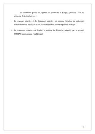 La deuxième partie du rapport est consacrée à l’aspect pratique. Elle se
compose de trois chapitres :
- Le premier chapitre et le deuxième chapitre ont comme fonction de présenter
l’environnement du travail et les tâches effectuées durant la période de stage ;
- Le troisième chapitre est destiné à montrer la démarche adoptée par la société
SORIAC au niveau de l’audit fiscal.
7
 
