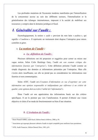 Les profondes mutations de l'économie moderne manifestées par l'intensification
de la concurrence accrue au sein des différents secteurs, l'internalisation et la
généralisation des échanges internationaux, imposent à la société de mobiliser ses
ressources y compris dans le domaine juridique et fiscal.
I. Généralité sur l’audit :
Etymologiquement, la notion « audit » provient du mot latin « auditus », qui
signifie « l’audition ». Il représente un instrument dont dispose l’entreprise pour mieux
contrôler et gérer.
1) La notion de l’audit :
a. La définition de l’audit :
Plusieurs définitions ont été proposées et suggérées pour cerner au mieux une
vague notion. Selon Colin Hockings Gary, l’audit est «un examen critique des
informations fournies par l’entreprise2
». Cette définition présente l’audit comme un
simple diagnostic des données et informations présentées par l’entreprise. Mais elle
s’avère alors insuffisante, car elle ne prend pas en considération les informations non
fournies et non communiquées.
Selon ATH3
, l’audit est «l’examen d’information en vue d’exprimer sur cette
information une opinion responsable et indépendante par référence à un critère de
qualité, cette opinion doit accroître l’utilité de l’information4
».
Donc l’audit est une appréciation des informations basée sur des critères
spécifiques. Il est le premier pas vers l’amélioration. Il permet d’obtenir une vision
objective et claire d’un mode de fonctionnement ou bien d’une situation.
b. L’évolution de l’audit :
2
Henri Pinard FABRO, audit fiscal, Edition francis lefebvre, 2008, p 30.
3
Association qui regroupe plusieurs cabinets d’audit et expert comptable pour améliorer leurs prestations.
4
ATH, Audit Financier, Edition Dunod, Paris, 1983, p18.
9
 