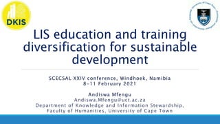LIS education and training
diversification for sustainable
development
SCECSAL XXIV conference, Windhoek, Namibia
8-11 February 2021
Andiswa Mfengu
Andiswa.Mfengu@uct.ac.za
Department of Knowledge and Information Stewardship,
Faculty of Humanities, University of Cape Town
 