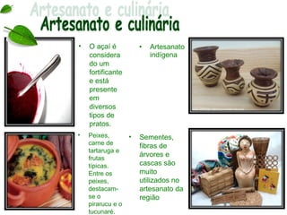 •   O açaí é           •   Artesanato
    considera              indígena
    do um
    fortificante
    e está
    presente
    em
    diversos
    tipos de
    pratos.
•   Peixes,        •   Sementes,
    carne de           fibras de
    tartaruga e
                       árvores e
    frutas
    típicas.           cascas são
    Entre os           muito
    peixes,            utilizados no
    destacam-          artesanato da
    se o               região
    pirarucu e o
    tucunaré.
 