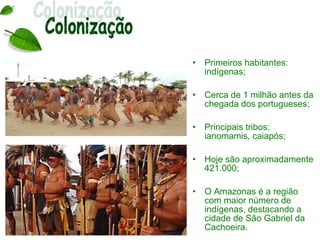 •   Primeiros habitantes:
    indígenas;

•   Cerca de 1 milhão antes da
    chegada dos portugueses;

•   Principais tribos:
    ianomamis, caiapós;

•   Hoje são aproximadamente
    421.000;

•   O Amazonas é a região
    com maior número de
    indígenas, destacando a
    cidade de São Gabriel da
    Cachoeira.
 