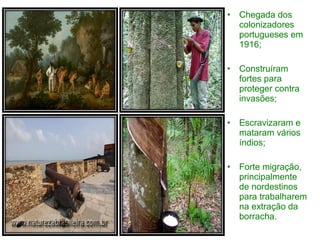 •   Chegada dos
    colonizadores
    portugueses em
    1916;

•   Construíram
    fortes para
    proteger contra
    invasões;

•   Escravizaram e
    mataram vários
    índios;

•   Forte migração,
    principalmente
    de nordestinos
    para trabalharem
    na extração da
    borracha.
 