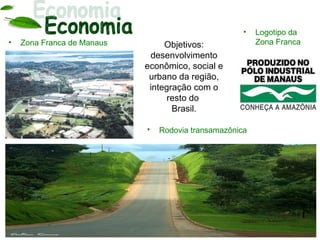 •   Logotipo da
•   Zona Franca de Manaus        Objetivos:              Zona Franca
                             desenvolvimento
                            econômico, social e
                             urbano da região,
                             integração com o
                                  resto do
                                   Brasil.

                            •   Rodovia transamazônica
 