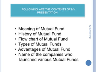 by:
Gurmeet
Singh
FOLLOWING ARE THE CONTENTS OF MY
PRESENTATION
• Meaning of Mutual Fund
• History of Mutual Fund
• Flow chart of Mutual Fund
• Types of Mutual Funds
• Advantages of Mutual Fund
• Name of the companies who
launched various Mutual Funds
 