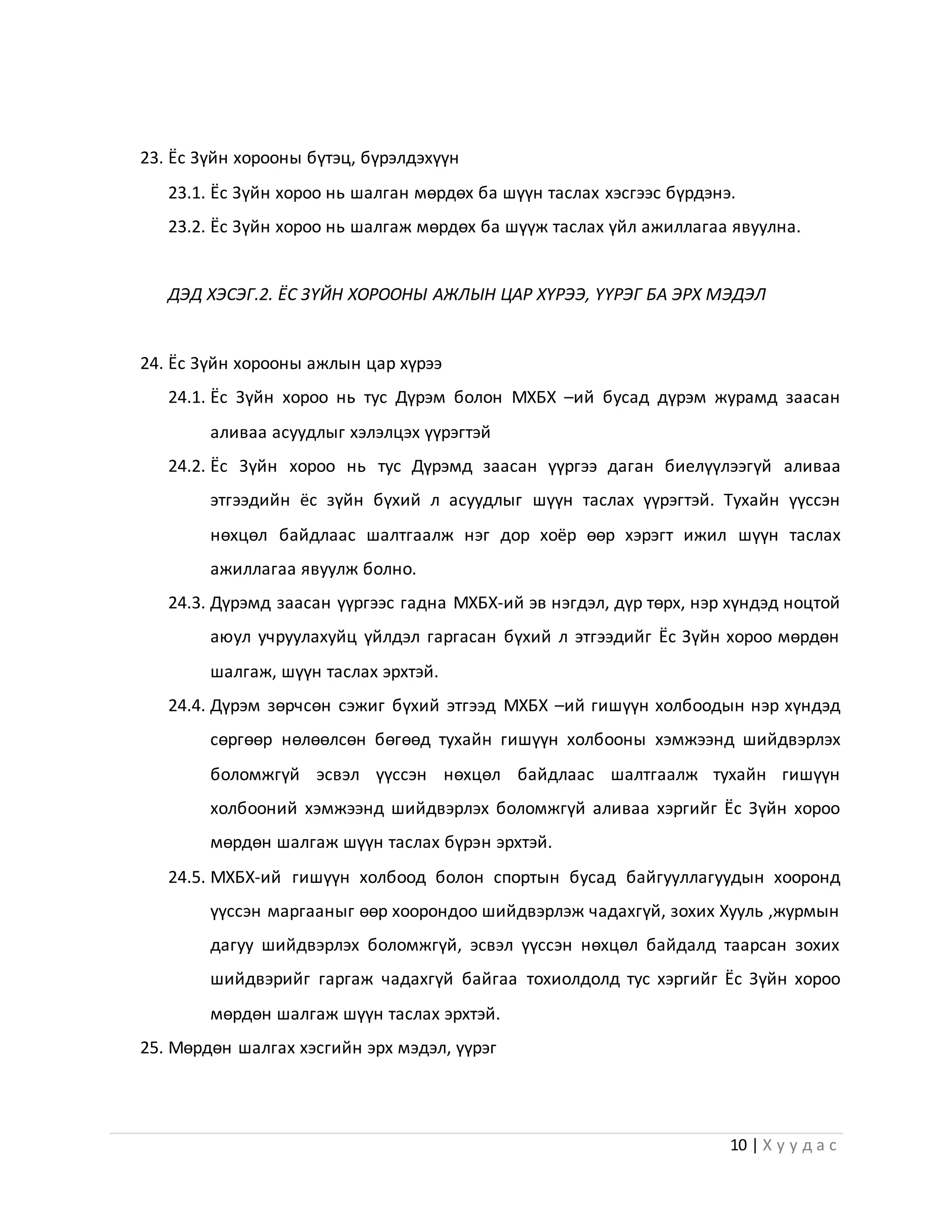 10 | Х у у д а с
23. Ёс Зүйн хорооны бүтэц, бүрэлдэхүүн
23.1. Ёс Зүйн хороо нь шалган мөрдөх ба шүүн таслах хэсгээс бүрдэнэ.
23.2. Ёс Зүйн хороо нь шалгаж мөрдөх ба шүүж таслах үйл ажиллагаа явуулна.
ДЭД ХЭСЭГ.2. ЁС ЗҮЙН ХОРООНЫ АЖЛЫН ЦАР ХҮРЭЭ, ҮҮРЭГ БА ЭРХ МЭДЭЛ
24. Ёс Зүйн хорооны ажлын цар хүрээ
24.1. Ёс Зүйн хороо нь тус Дүрэм болон МХБХ –ий бусад дүрэм журамд заасан
аливаа асуудлыг хэлэлцэх үүрэгтэй
24.2. Ёс Зүйн хороо нь тус Дүрэмд заасан үүргээ даган биелүүлээгүй аливаа
этгээдийн ёс зүйн бүхий л асуудлыг шүүн таслах үүрэгтэй. Тухайн үүссэн
нөхцөл байдлаас шалтгаалж нэг дор хоёр өөр хэрэгт ижил шүүн таслах
ажиллагаа явуулж болно.
24.3. Дүрэмд заасан үүргээс гадна МХБХ-ий эв нэгдэл, дүр төрх, нэр хүндэд ноцтой
аюул учруулахуйц үйлдэл гаргасан бүхий л этгээдийг Ёс Зүйн хороо мөрдөн
шалгаж, шүүн таслах эрхтэй.
24.4. Дүрэм зөрчсөн сэжиг бүхий этгээд МХБХ –ий гишүүн холбоодын нэр хүндэд
сөргөөр нөлөөлсөн бөгөөд тухайн гишүүн холбооны хэмжээнд шийдвэрлэх
боломжгүй эсвэл үүссэн нөхцөл байдлаас шалтгаалж тухайн гишүүн
холбооний хэмжээнд шийдвэрлэх боломжгүй аливаа хэргийг Ёс Зүйн хороо
мөрдөн шалгаж шүүн таслах бүрэн эрхтэй.
24.5. МХБХ-ий гишүүн холбоод болон спортын бусад байгууллагуудын хооронд
үүссэн маргааныг өөр хоорондоо шийдвэрлэж чадахгүй, зохих Хууль ,журмын
дагуу шийдвэрлэх боломжгүй, эсвэл үүссэн нөхцөл байдалд таарсан зохих
шийдвэрийг гаргаж чадахгүй байгаа тохиолдолд тус хэргийг Ёс Зүйн хороо
мөрдөн шалгаж шүүн таслах эрхтэй.
25. Мөрдөн шалгах хэсгийн эрх мэдэл, үүрэг
 