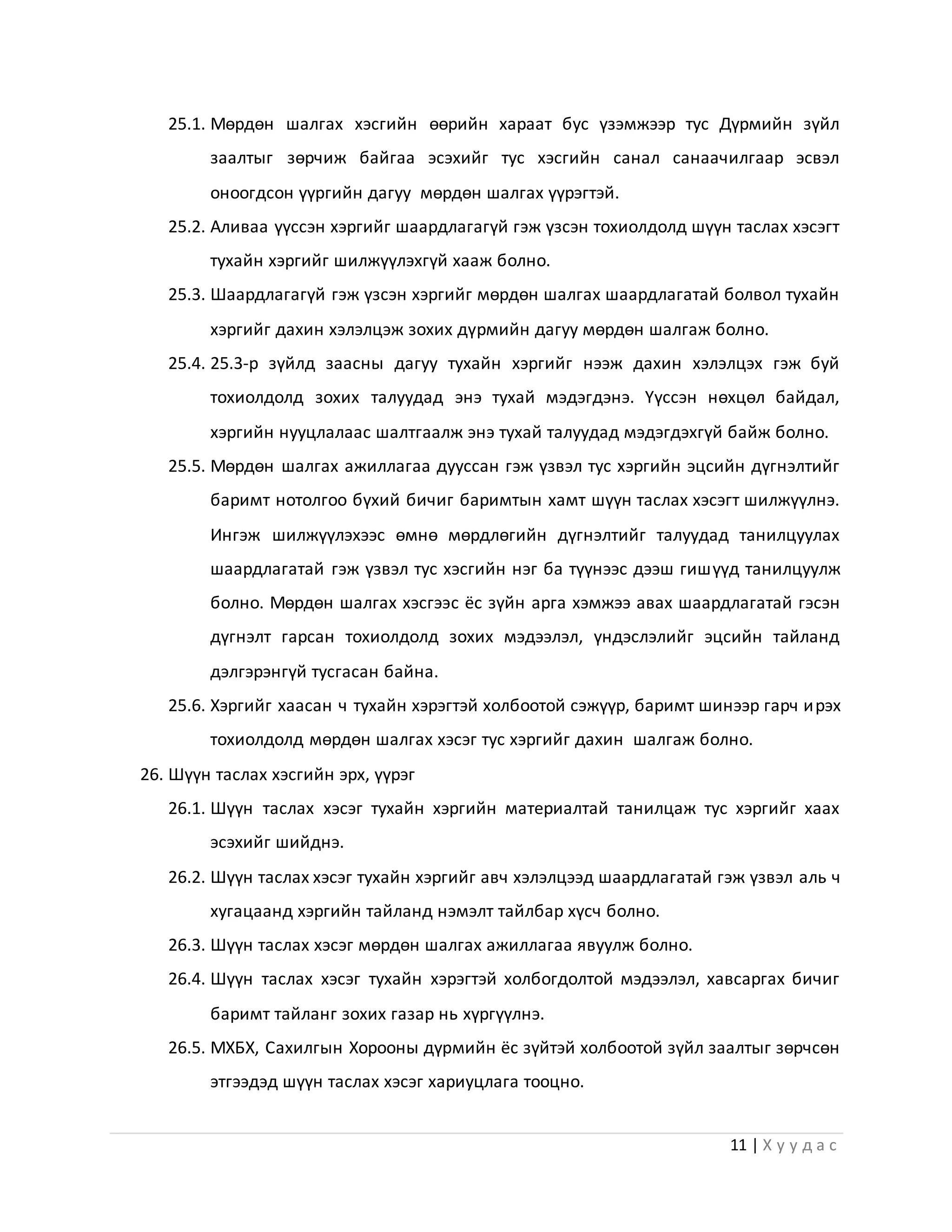 11 | Х у у д а с
25.1. Мөрдөн шалгах хэсгийн өөрийн хараат бус үзэмжээр тус Дүрмийн зүйл
заалтыг зөрчиж байгаа эсэхийг тус хэсгийн санал санаачилгаар эсвэл
оноогдсон үүргийн дагуу мөрдөн шалгах үүрэгтэй.
25.2. Аливаа үүссэн хэргийг шаардлагагүй гэж үзсэн тохиолдолд шүүн таслах хэсэгт
тухайн хэргийг шилжүүлэхгүй хааж болно.
25.3. Шаардлагагүй гэж үзсэн хэргийг мөрдөн шалгах шаардлагатай болвол тухайн
хэргийг дахин хэлэлцэж зохих дүрмийн дагуу мөрдөн шалгаж болно.
25.4. 25.3-р зүйлд заасны дагуу тухайн хэргийг нээж дахин хэлэлцэх гэж буй
тохиолдолд зохих талуудад энэ тухай мэдэгдэнэ. Үүссэн нөхцөл байдал,
хэргийн нууцлалаас шалтгаалж энэ тухай талуудад мэдэгдэхгүй байж болно.
25.5. Мөрдөн шалгах ажиллагаа дууссан гэж үзвэл тус хэргийн эцсийн дүгнэлтийг
баримт нотолгоо бүхий бичиг баримтын хамт шүүн таслах хэсэгт шилжүүлнэ.
Ингэж шилжүүлэхээс өмнө мөрдлөгийн дүгнэлтийг талуудад танилцуулах
шаардлагатай гэж үзвэл тус хэсгийн нэг ба түүнээс дээш гишүүд танилцуулж
болно. Мөрдөн шалгах хэсгээс ёс зүйн арга хэмжээ авах шаардлагатай гэсэн
дүгнэлт гарсан тохиолдолд зохих мэдээлэл, үндэслэлийг эцсийн тайланд
дэлгэрэнгүй тусгасан байна.
25.6. Хэргийг хаасан ч тухайн хэрэгтэй холбоотой сэжүүр, баримт шинээр гарч ирэх
тохиолдолд мөрдөн шалгах хэсэг тус хэргийг дахин шалгаж болно.
26. Шүүн таслах хэсгийн эрх, үүрэг
26.1. Шүүн таслах хэсэг тухайн хэргийн материалтай танилцаж тус хэргийг хаах
эсэхийг шийднэ.
26.2. Шүүн таслах хэсэг тухайн хэргийг авч хэлэлцээд шаардлагатай гэж үзвэл аль ч
хугацаанд хэргийн тайланд нэмэлт тайлбар хүсч болно.
26.3. Шүүн таслах хэсэг мөрдөн шалгах ажиллагаа явуулж болно.
26.4. Шүүн таслах хэсэг тухайн хэрэгтэй холбогдолтой мэдээлэл, хавсаргах бичиг
баримт тайланг зохих газар нь хүргүүлнэ.
26.5. МХБХ, Сахилгын Хорооны дүрмийн ёс зүйтэй холбоотой зүйл заалтыг зөрчсөн
этгээдэд шүүн таслах хэсэг хариуцлага тооцно.
 