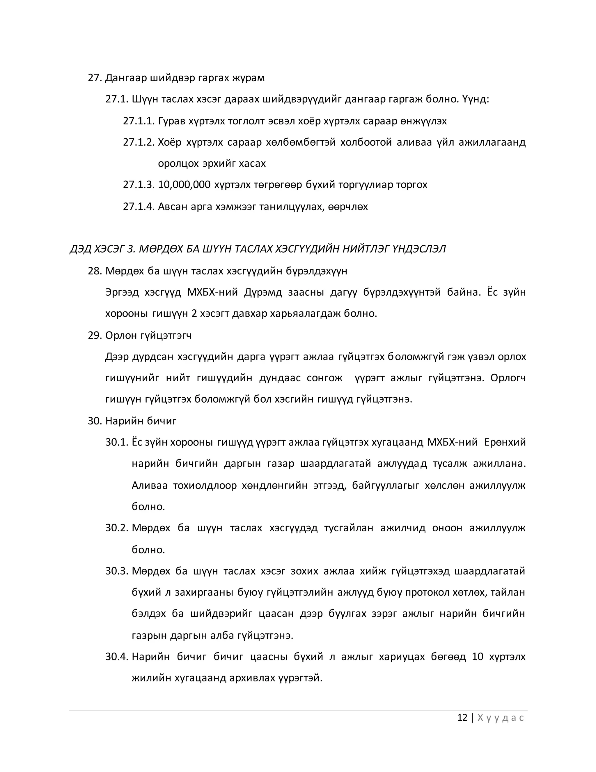 12 | Х у у д а с
27. Дангаар шийдвэр гаргах журам
27.1. Шүүн таслах хэсэг дараах шийдвэрүүдийг дангаар гаргаж болно. Үүнд:
27.1.1. Гурав хүртэлх тоглолт эсвэл хоёр хүртэлх сараар өнжүүлэх
27.1.2. Хоёр хүртэлх сараар хөлбөмбөгтэй холбоотой аливаа үйл ажиллагаанд
оролцох эрхийг хасах
27.1.3. 10,000,000 хүртэлх төгрөгөөр бүхий торгуулиар торгох
27.1.4. Авсан арга хэмжээг танилцуулах, өөрчлөх
ДЭД ХЭСЭГ 3. МӨРДӨХ БА ШҮҮН ТАСЛАХ ХЭСГҮҮДИЙН НИЙТЛЭГ ҮНДЭСЛЭЛ
28. Мөрдөх ба шүүн таслах хэсгүүдийн бүрэлдэхүүн
Эргээд хэсгүүд МХБХ-ний Дүрэмд заасны дагуу бүрэлдэхүүнтэй байна. Ёс зүйн
хорооны гишүүн 2 хэсэгт давхар харьяалагдаж болно.
29. Орлон гүйцэтгэгч
Дээр дурдсан хэсгүүдийн дарга үүрэгт ажлаа гүйцэтгэх боломжгүй гэж үзвэл орлох
гишүүнийг нийт гишүүдийн дундаас сонгож үүрэгт ажлыг гүйцэтгэнэ. Орлогч
гишүүн гүйцэтгэх боломжгүй бол хэсгийн гишүүд гүйцэтгэнэ.
30. Нарийн бичиг
30.1. Ёс зүйн хорооны гишүүд үүрэгт ажлаа гүйцэтгэх хугацаанд МХБХ-ний Ерөнхий
нарийн бичгийн даргын газар шаардлагатай ажлуудад тусалж ажиллана.
Аливаа тохиолдлоор хөндлөнгийн этгээд, байгууллагыг хөлслөн ажиллуулж
болно.
30.2. Мөрдөх ба шүүн таслах хэсгүүдэд тусгайлан ажилчид оноон ажиллуулж
болно.
30.3. Мөрдөх ба шүүн таслах хэсэг зохих ажлаа хийж гүйцэтгэхэд шаардлагатай
бүхий л захиргааны буюу гүйцэтгэлийн ажлууд буюу протокол хөтлөх, тайлан
бэлдэх ба шийдвэрийг цаасан дээр буулгах зэрэг ажлыг нарийн бичгийн
газрын даргын алба гүйцэтгэнэ.
30.4. Нарийн бичиг бичиг цаасны бүхий л ажлыг хариуцах бөгөөд 10 хүртэлх
жилийн хугацаанд архивлах үүрэгтэй.
 