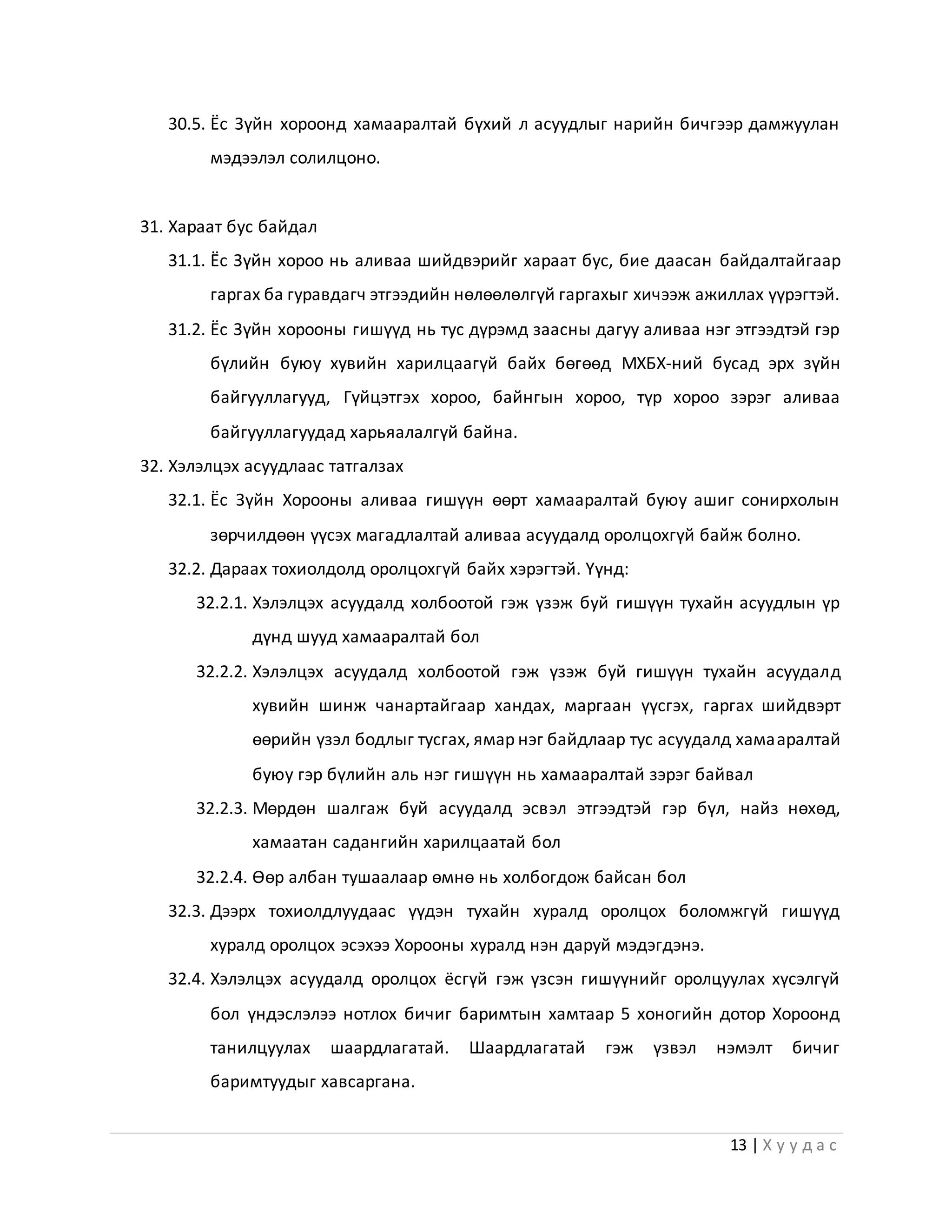 13 | Х у у д а с
30.5. Ёс Зүйн хороонд хамааралтай бүхий л асуудлыг нарийн бичгээр дамжуулан
мэдээлэл солилцоно.
31. Хараат бус байдал
31.1. Ёс Зүйн хороо нь аливаа шийдвэрийг хараат бус, бие даасан байдалтайгаар
гаргах ба гуравдагч этгээдийн нөлөөлөлгүй гаргахыг хичээж ажиллах үүрэгтэй.
31.2. Ёс Зүйн хорооны гишүүд нь тус дүрэмд заасны дагуу аливаа нэг этгээдтэй гэр
бүлийн буюу хувийн харилцаагүй байх бөгөөд МХБХ-ний бусад эрх зүйн
байгууллагууд, Гүйцэтгэх хороо, байнгын хороо, түр хороо зэрэг аливаа
байгууллагуудад харьяалалгүй байна.
32. Хэлэлцэх асуудлаас татгалзах
32.1. Ёс Зүйн Хорооны аливаа гишүүн өөрт хамааралтай буюу ашиг сонирхолын
зөрчилдөөн үүсэх магадлалтай аливаа асуудалд оролцохгүй байж болно.
32.2. Дараах тохиолдолд оролцохгүй байх хэрэгтэй. Үүнд:
32.2.1. Хэлэлцэх асуудалд холбоотой гэж үзэж буй гишүүн тухайн асуудлын үр
дүнд шууд хамааралтай бол
32.2.2. Хэлэлцэх асуудалд холбоотой гэж үзэж буй гишүүн тухайн асуудалд
хувийн шинж чанартайгаар хандах, маргаан үүсгэх, гаргах шийдвэрт
өөрийн үзэл бодлыг тусгах, ямар нэг байдлаар тус асуудалд хамааралтай
буюу гэр бүлийн аль нэг гишүүн нь хамааралтай зэрэг байвал
32.2.3. Мөрдөн шалгаж буй асуудалд эсвэл этгээдтэй гэр бүл, найз нөхөд,
хамаатан садангийн харилцаатай бол
32.2.4. Өөр албан тушаалаар өмнө нь холбогдож байсан бол
32.3. Дээрх тохиолдлуудаас үүдэн тухайн хуралд оролцох боломжгүй гишүүд
хуралд оролцох эсэхээ Хорооны хуралд нэн даруй мэдэгдэнэ.
32.4. Хэлэлцэх асуудалд оролцох ёсгүй гэж үзсэн гишүүнийг оролцуулах хүсэлгүй
бол үндэслэлээ нотлох бичиг баримтын хамтаар 5 хоногийн дотор Хороонд
танилцуулах шаардлагатай. Шаардлагатай гэж үзвэл нэмэлт бичиг
баримтуудыг хавсаргана.
 