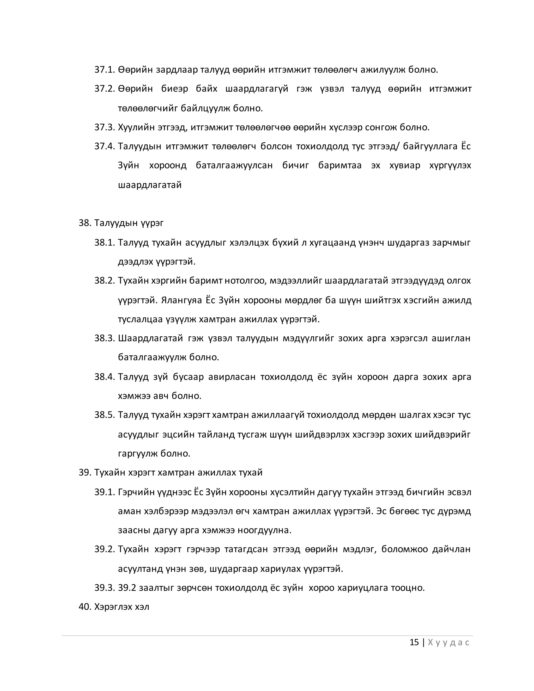 15 | Х у у д а с
37.1. Өөрийн зардлаар талууд өөрийн итгэмжит төлөөлөгч ажилуулж болно.
37.2. Өөрийн биеэр байх шаардлагагүй гэж үзвэл талууд өөрийн итгэмжит
төлөөлөгчийг байлцуулж болно.
37.3. Хуулийн этгээд, итгэмжит төлөөлөгчөө өөрийн хүслээр сонгож болно.
37.4. Талуудын итгэмжит төлөөлөгч болсон тохиолдолд тус этгээд/ байгууллага Ёс
Зүйн хороонд баталгаажуулсан бичиг баримтаа эх хувиар хүргүүлэх
шаардлагатай
38. Талуудын үүрэг
38.1. Талууд тухайн асуудлыг хэлэлцэх бүхий л хугацаанд үнэнч шударгаз зарчмыг
дээдлэх үүрэгтэй.
38.2. Тухайн хэргийн баримт нотолгоо, мэдээллийг шаардлагатай этгээдүүдэд олгох
үүрэгтэй. Ялангуяа Ёс Зүйн хорооны мөрдлөг ба шүүн шийтгэх хэсгийн ажилд
туслалцаа үзүүлж хамтран ажиллах үүрэгтэй.
38.3. Шаардлагатай гэж үзвэл талуудын мэдүүлгийг зохих арга хэрэгсэл ашиглан
баталгаажуулж болно.
38.4. Талууд зүй бусаар авирласан тохиолдолд ёс зүйн хороон дарга зохих арга
хэмжээ авч болно.
38.5. Талууд тухайн хэрэгт хамтран ажиллаагүй тохиолдолд мөрдөн шалгах хэсэг тус
асуудлыг эцсийн тайланд тусгаж шүүн шийдвэрлэх хэсгээр зохих шийдвэрийг
гаргуулж болно.
39. Тухайн хэрэгт хамтран ажиллах тухай
39.1. Гэрчийн үүднээс Ёс Зүйн хорооны хүсэлтийн дагуу тухайн этгээд бичгийн эсвэл
аман хэлбэрээр мэдээлэл өгч хамтран ажиллах үүрэгтэй. Эс бөгөөс тус дүрэмд
заасны дагуу арга хэмжээ ноогдуулна.
39.2. Тухайн хэрэгт гэрчээр татагдсан этгээд өөрийн мэдлэг, боломжоо дайчлан
асуултанд үнэн зөв, шударгаар хариулах үүрэгтэй.
39.3. 39.2 заалтыг зөрчсөн тохиолдолд ёс зүйн хороо хариуцлага тооцно.
40. Хэрэглэх хэл
 