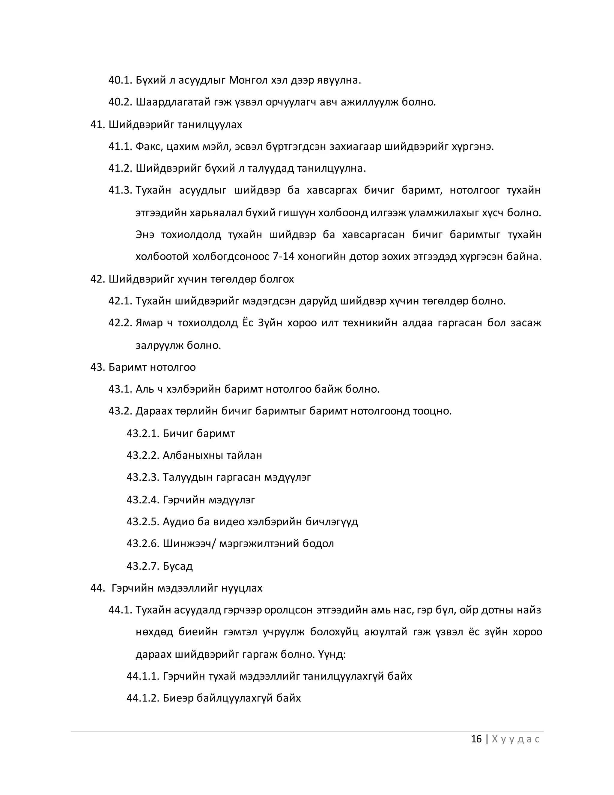 16 | Х у у д а с
40.1. Бүхий л асуудлыг Монгол хэл дээр явуулна.
40.2. Шаардлагатай гэж үзвэл орчуулагч авч ажиллуулж болно.
41. Шийдвэрийг танилцуулах
41.1. Факс, цахим мэйл, эсвэл бүртгэгдсэн захиагаар шийдвэрийг хүргэнэ.
41.2. Шийдвэрийг бүхий л талуудад танилцуулна.
41.3. Тухайн асуудлыг шийдвэр ба хавсаргах бичиг баримт, нотолгоог тухайн
этгээдийн харьяалал бүхий гишүүн холбоонд илгээж уламжилахыг хүсч болно.
Энэ тохиолдолд тухайн шийдвэр ба хавсаргасан бичиг баримтыг тухайн
холбоотой холбогдсоноос 7-14 хоногийн дотор зохих этгээдэд хүргэсэн байна.
42. Шийдвэрийг хүчин төгөлдөр болгох
42.1. Тухайн шийдвэрийг мэдэгдсэн даруйд шийдвэр хүчин төгөлдөр болно.
42.2. Ямар ч тохиолдолд Ёс Зүйн хороо илт техникийн алдаа гаргасан бол засаж
залруулж болно.
43. Баримт нотолгоо
43.1. Аль ч хэлбэрийн баримт нотолгоо байж болно.
43.2. Дараах төрлийн бичиг баримтыг баримт нотолгоонд тооцно.
43.2.1. Бичиг баримт
43.2.2. Албаныхны тайлан
43.2.3. Талуудын гаргасан мэдүүлэг
43.2.4. Гэрчийн мэдүүлэг
43.2.5. Аудио ба видео хэлбэрийн бичлэгүүд
43.2.6. Шинжээч/ мэргэжилтэний бодол
43.2.7. Бусад
44. Гэрчийн мэдээллийг нууцлах
44.1. Тухайн асуудалд гэрчээр оролцсон этгээдийн амь нас, гэр бүл, ойр дотны найз
нөхдөд биеийн гэмтэл учруулж болохуйц аюултай гэж үзвэл ёс зүйн хороо
дараах шийдвэрийг гаргаж болно. Үүнд:
44.1.1. Гэрчийн тухай мэдээллийг танилцуулахгүй байх
44.1.2. Биеэр байлцуулахгүй байх
 