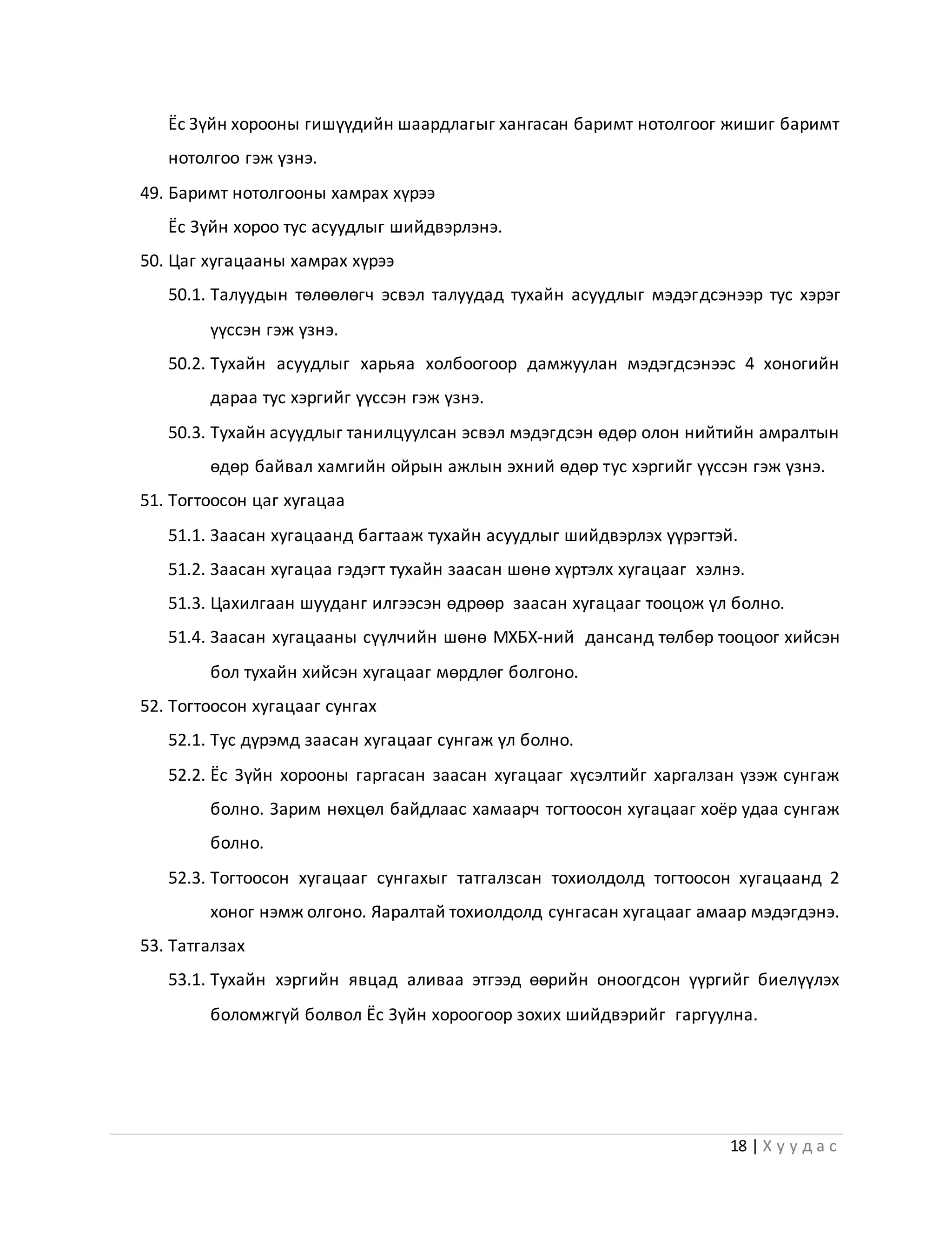 18 | Х у у д а с
Ёс Зүйн хорооны гишүүдийн шаардлагыг хангасан баримт нотолгоог жишиг баримт
нотолгоо гэж үзнэ.
49. Баримт нотолгооны хамрах хүрээ
Ёс Зүйн хороо тус асуудлыг шийдвэрлэнэ.
50. Цаг хугацааны хамрах хүрээ
50.1. Талуудын төлөөлөгч эсвэл талуудад тухайн асуудлыг мэдэгдсэнээр тус хэрэг
үүссэн гэж үзнэ.
50.2. Тухайн асуудлыг харьяа холбоогоор дамжуулан мэдэгдсэнээс 4 хоногийн
дараа тус хэргийг үүссэн гэж үзнэ.
50.3. Тухайн асуудлыг танилцуулсан эсвэл мэдэгдсэн өдөр олон нийтийн амралтын
өдөр байвал хамгийн ойрын ажлын эхний өдөр тус хэргийг үүссэн гэж үзнэ.
51. Тогтоосон цаг хугацаа
51.1. Заасан хугацаанд багтааж тухайн асуудлыг шийдвэрлэх үүрэгтэй.
51.2. Заасан хугацаа гэдэгт тухайн заасан шөнө хүртэлх хугацааг хэлнэ.
51.3. Цахилгаан шууданг илгээсэн өдрөөр заасан хугацааг тооцож үл болно.
51.4. Заасан хугацааны сүүлчийн шөнө МХБХ-ний дансанд төлбөр тооцоог хийсэн
бол тухайн хийсэн хугацааг мөрдлөг болгоно.
52. Тогтоосон хугацааг сунгах
52.1. Тус дүрэмд заасан хугацааг сунгаж үл болно.
52.2. Ёс Зүйн хорооны гаргасан заасан хугацааг хүсэлтийг харгалзан үзэж сунгаж
болно. Зарим нөхцөл байдлаас хамаарч тогтоосон хугацааг хоёр удаа сунгаж
болно.
52.3. Тогтоосон хугацааг сунгахыг татгалзсан тохиолдолд тогтоосон хугацаанд 2
хоног нэмж олгоно. Яаралтай тохиолдолд сунгасан хугацааг амаар мэдэгдэнэ.
53. Татгалзах
53.1. Тухайн хэргийн явцад аливаа этгээд өөрийн оноогдсон үүргийг биелүүлэх
боломжгүй болвол Ёс Зүйн хороогоор зохих шийдвэрийг гаргуулна.
 