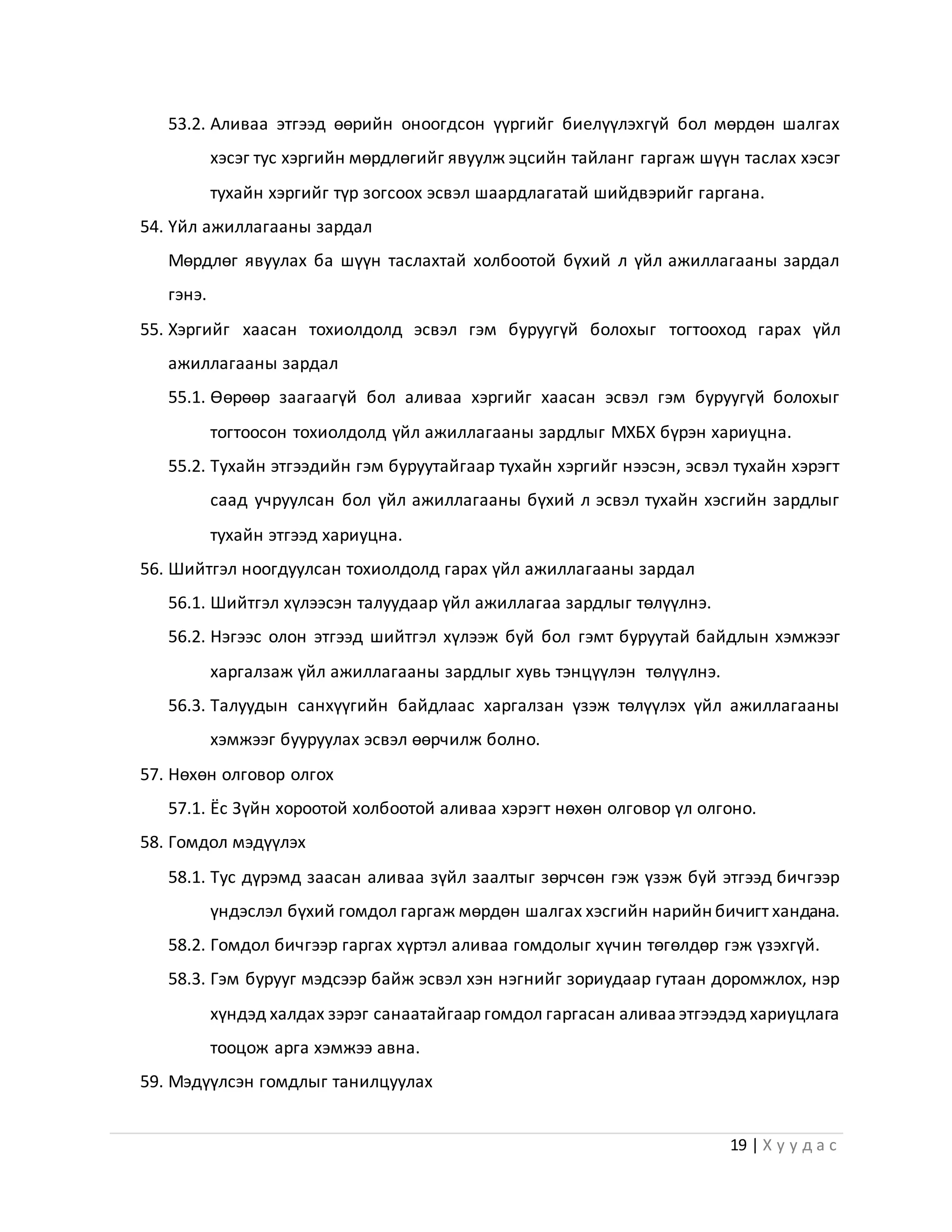 19 | Х у у д а с
53.2. Аливаа этгээд өөрийн оноогдсон үүргийг биелүүлэхгүй бол мөрдөн шалгах
хэсэг тус хэргийн мөрдлөгийг явуулж эцсийн тайланг гаргаж шүүн таслах хэсэг
тухайн хэргийг түр зогсоох эсвэл шаардлагатай шийдвэрийг гаргана.
54. Үйл ажиллагааны зардал
Мөрдлөг явуулах ба шүүн таслахтай холбоотой бүхий л үйл ажиллагааны зардал
гэнэ.
55. Хэргийг хаасан тохиолдолд эсвэл гэм буруугүй болохыг тогтооход гарах үйл
ажиллагааны зардал
55.1. Өөрөөр заагаагүй бол аливаа хэргийг хаасан эсвэл гэм буруугүй болохыг
тогтоосон тохиолдолд үйл ажиллагааны зардлыг МХБХ бүрэн хариуцна.
55.2. Тухайн этгээдийн гэм буруутайгаар тухайн хэргийг нээсэн, эсвэл тухайн хэрэгт
саад учруулсан бол үйл ажиллагааны бүхий л эсвэл тухайн хэсгийн зардлыг
тухайн этгээд хариуцна.
56. Шийтгэл ноогдуулсан тохиолдолд гарах үйл ажиллагааны зардал
56.1. Шийтгэл хүлээсэн талуудаар үйл ажиллагаа зардлыг төлүүлнэ.
56.2. Нэгээс олон этгээд шийтгэл хүлээж буй бол гэмт буруутай байдлын хэмжээг
харгалзаж үйл ажиллагааны зардлыг хувь тэнцүүлэн төлүүлнэ.
56.3. Талуудын санхүүгийн байдлаас харгалзан үзэж төлүүлэх үйл ажиллагааны
хэмжээг бууруулах эсвэл өөрчилж болно.
57. Нөхөн олговор олгох
57.1. Ёс Зүйн хороотой холбоотой аливаа хэрэгт нөхөн олговор үл олгоно.
58. Гомдол мэдүүлэх
58.1. Тус дүрэмд заасан аливаа зүйл заалтыг зөрчсөн гэж үзэж буй этгээд бичгээр
үндэслэл бүхий гомдол гаргаж мөрдөн шалгах хэсгийн нарийн бичигт хандана.
58.2. Гомдол бичгээр гаргах хүртэл аливаа гомдолыг хүчин төгөлдөр гэж үзэхгүй.
58.3. Гэм бурууг мэдсээр байж эсвэл хэн нэгнийг зориудаар гутаан доромжлох, нэр
хүндэд халдах зэрэг санаатайгаар гомдол гаргасан аливааэтгээдэд хариуцлага
тооцож арга хэмжээ авна.
59. Мэдүүлсэн гомдлыг танилцуулах
 