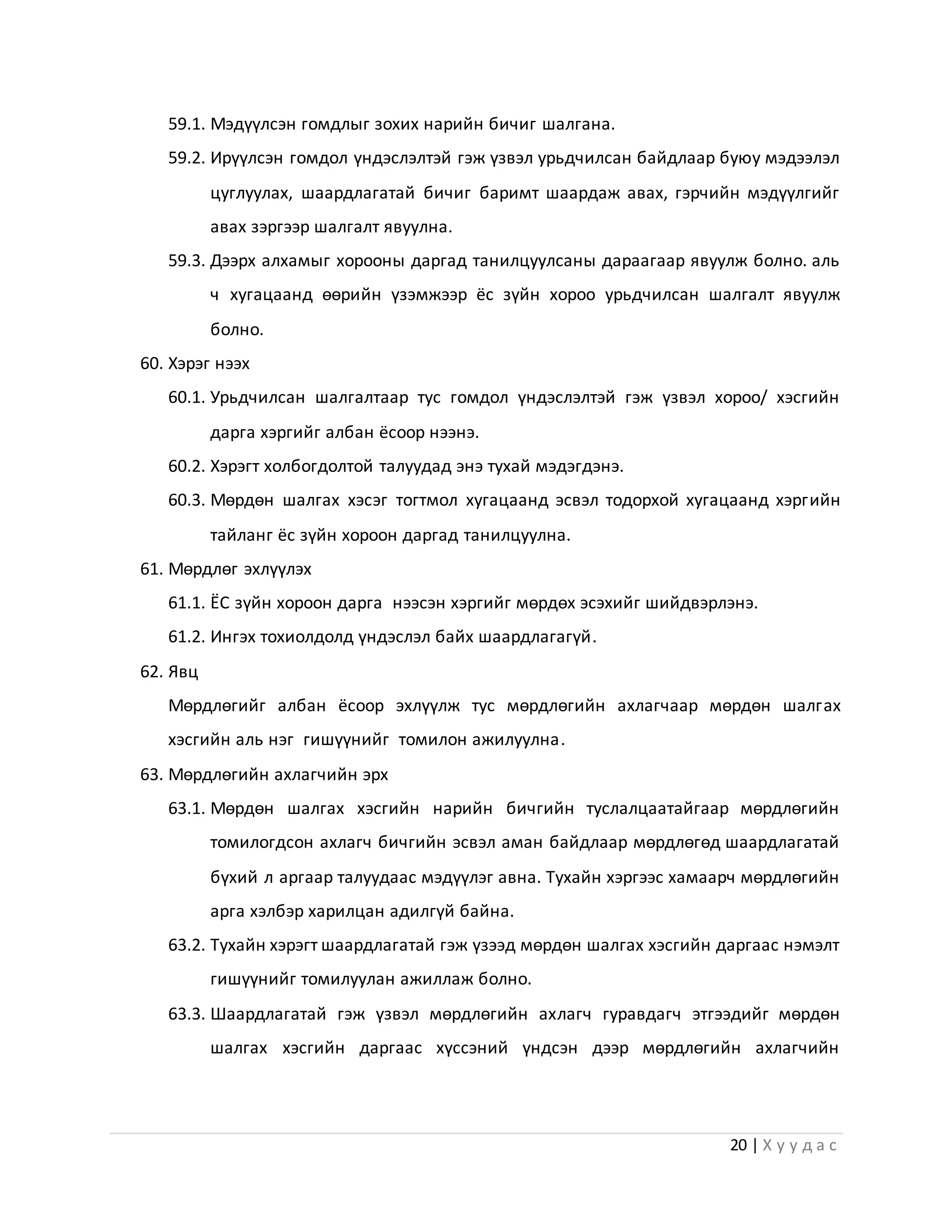 20 | Х у у д а с
59.1. Мэдүүлсэн гомдлыг зохих нарийн бичиг шалгана.
59.2. Ирүүлсэн гомдол үндэслэлтэй гэж үзвэл урьдчилсан байдлаар буюу мэдээлэл
цуглуулах, шаардлагатай бичиг баримт шаардаж авах, гэрчийн мэдүүлгийг
авах зэргээр шалгалт явуулна.
59.3. Дээрх алхамыг хорооны даргад танилцуулсаны дараагаар явуулж болно. аль
ч хугацаанд өөрийн үзэмжээр ёс зүйн хороо урьдчилсан шалгалт явуулж
болно.
60. Хэрэг нээх
60.1. Урьдчилсан шалгалтаар тус гомдол үндэслэлтэй гэж үзвэл хороо/ хэсгийн
дарга хэргийг албан ёсоор нээнэ.
60.2. Хэрэгт холбогдолтой талуудад энэ тухай мэдэгдэнэ.
60.3. Мөрдөн шалгах хэсэг тогтмол хугацаанд эсвэл тодорхой хугацаанд хэргийн
тайланг ёс зүйн хороон даргад танилцуулна.
61. Мөрдлөг эхлүүлэх
61.1. ЁС зүйн хороон дарга нээсэн хэргийг мөрдөх эсэхийг шийдвэрлэнэ.
61.2. Ингэх тохиолдолд үндэслэл байх шаардлагагүй.
62. Явц
Мөрдлөгийг албан ёсоор эхлүүлж тус мөрдлөгийн ахлагчаар мөрдөн шалгах
хэсгийн аль нэг гишүүнийг томилон ажилуулна.
63. Мөрдлөгийн ахлагчийн эрх
63.1. Мөрдөн шалгах хэсгийн нарийн бичгийн туслалцаатайгаар мөрдлөгийн
томилогдсон ахлагч бичгийн эсвэл аман байдлаар мөрдлөгөд шаардлагатай
бүхий л аргаар талуудаас мэдүүлэг авна. Тухайн хэргээс хамаарч мөрдлөгийн
арга хэлбэр харилцан адилгүй байна.
63.2. Тухайн хэрэгт шаардлагатай гэж үзээд мөрдөн шалгах хэсгийн даргаас нэмэлт
гишүүнийг томилуулан ажиллаж болно.
63.3. Шаардлагатай гэж үзвэл мөрдлөгийн ахлагч гуравдагч этгээдийг мөрдөн
шалгах хэсгийн даргаас хүссэний үндсэн дээр мөрдлөгийн ахлагчийн
 