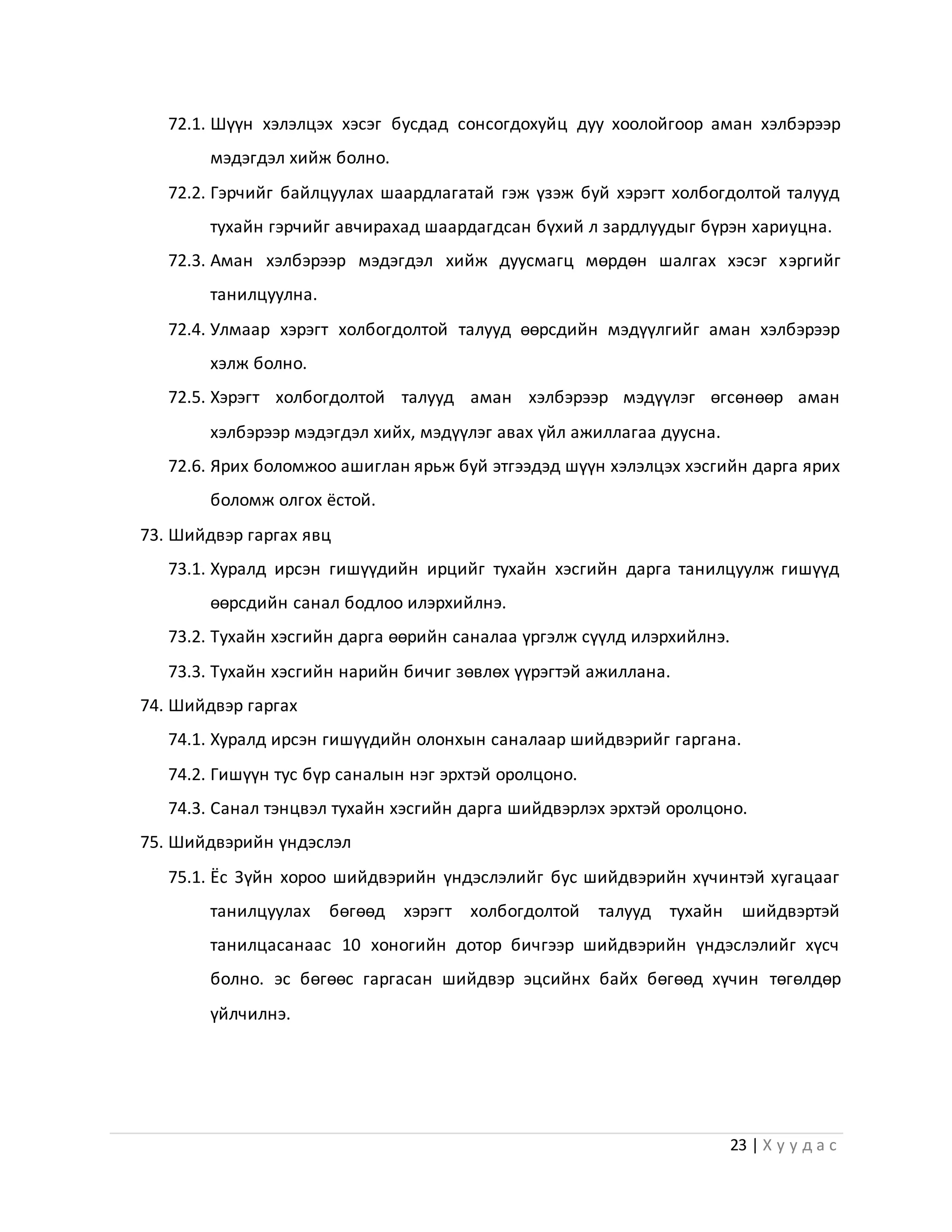 23 | Х у у д а с
72.1. Шүүн хэлэлцэх хэсэг бусдад сонсогдохуйц дуу хоолойгоор аман хэлбэрээр
мэдэгдэл хийж болно.
72.2. Гэрчийг байлцуулах шаардлагатай гэж үзэж буй хэрэгт холбогдолтой талууд
тухайн гэрчийг авчирахад шаардагдсан бүхий л зардлуудыг бүрэн хариуцна.
72.3. Аман хэлбэрээр мэдэгдэл хийж дуусмагц мөрдөн шалгах хэсэг хэргийг
танилцуулна.
72.4. Улмаар хэрэгт холбогдолтой талууд өөрсдийн мэдүүлгийг аман хэлбэрээр
хэлж болно.
72.5. Хэрэгт холбогдолтой талууд аман хэлбэрээр мэдүүлэг өгсөнөөр аман
хэлбэрээр мэдэгдэл хийх, мэдүүлэг авах үйл ажиллагаа дуусна.
72.6. Ярих боломжоо ашиглан ярьж буй этгээдэд шүүн хэлэлцэх хэсгийн дарга ярих
боломж олгох ёстой.
73. Шийдвэр гаргах явц
73.1. Хуралд ирсэн гишүүдийн ирцийг тухайн хэсгийн дарга танилцуулж гишүүд
өөрсдийн санал бодлоо илэрхийлнэ.
73.2. Тухайн хэсгийн дарга өөрийн саналаа үргэлж сүүлд илэрхийлнэ.
73.3. Тухайн хэсгийн нарийн бичиг зөвлөх үүрэгтэй ажиллана.
74. Шийдвэр гаргах
74.1. Хуралд ирсэн гишүүдийн олонхын саналаар шийдвэрийг гаргана.
74.2. Гишүүн тус бүр саналын нэг эрхтэй оролцоно.
74.3. Санал тэнцвэл тухайн хэсгийн дарга шийдвэрлэх эрхтэй оролцоно.
75. Шийдвэрийн үндэслэл
75.1. Ёс Зүйн хороо шийдвэрийн үндэслэлийг бус шийдвэрийн хүчинтэй хугацааг
танилцуулах бөгөөд хэрэгт холбогдолтой талууд тухайн шийдвэртэй
танилцасанаас 10 хоногийн дотор бичгээр шийдвэрийн үндэслэлийг хүсч
болно. эс бөгөөс гаргасан шийдвэр эцсийнх байх бөгөөд хүчин төгөлдөр
үйлчилнэ.
 