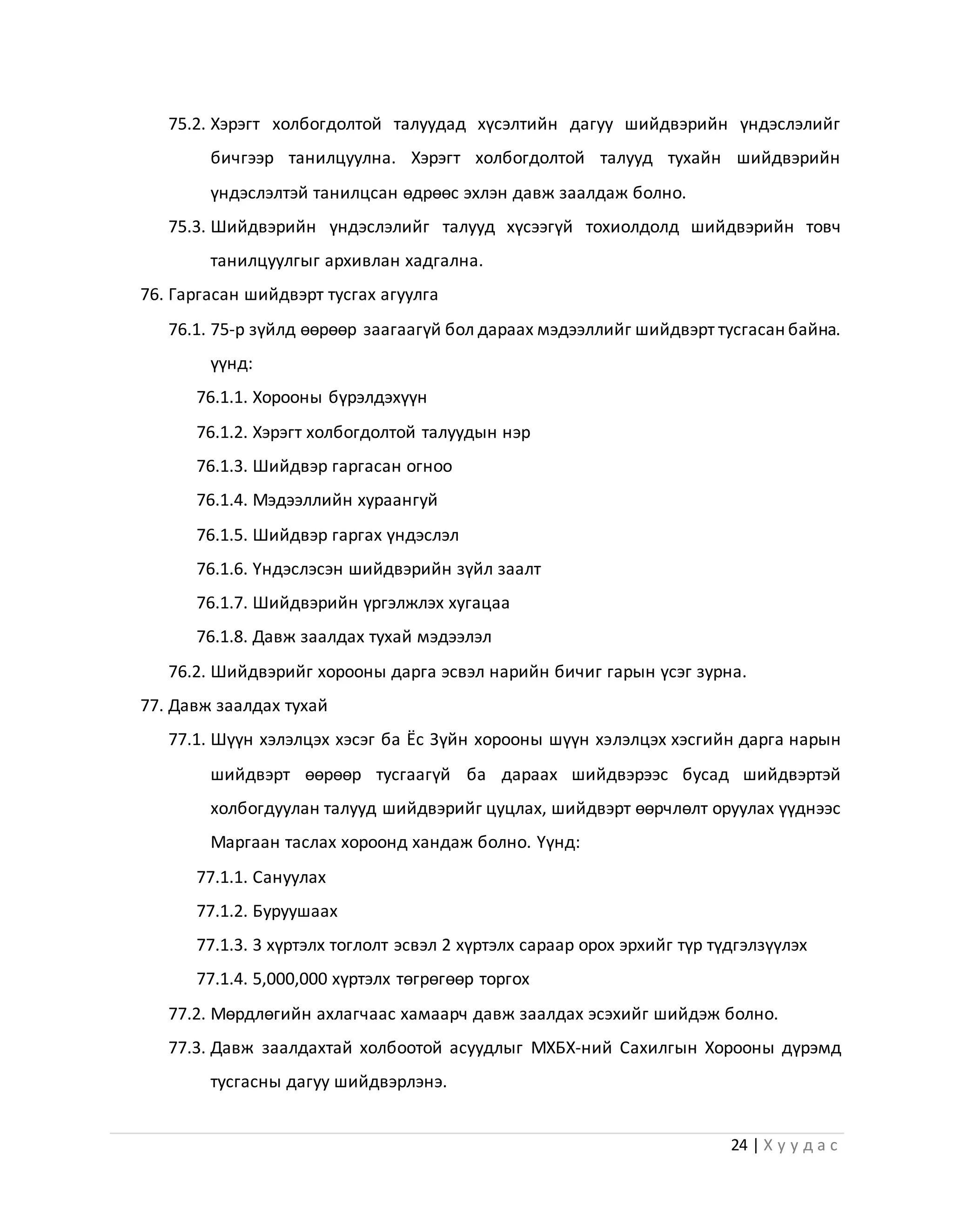24 | Х у у д а с
75.2. Хэрэгт холбогдолтой талуудад хүсэлтийн дагуу шийдвэрийн үндэслэлийг
бичгээр танилцуулна. Хэрэгт холбогдолтой талууд тухайн шийдвэрийн
үндэслэлтэй танилцсан өдрөөс эхлэн давж заалдаж болно.
75.3. Шийдвэрийн үндэслэлийг талууд хүсээгүй тохиолдолд шийдвэрийн товч
танилцуулгыг архивлан хадгална.
76. Гаргасан шийдвэрт тусгах агуулга
76.1. 75-р зүйлд өөрөөр заагаагүй бол дараах мэдээллийг шийдвэрт тусгасан байна.
үүнд:
76.1.1. Хорооны бүрэлдэхүүн
76.1.2. Хэрэгт холбогдолтой талуудын нэр
76.1.3. Шийдвэр гаргасан огноо
76.1.4. Мэдээллийн хураангуй
76.1.5. Шийдвэр гаргах үндэслэл
76.1.6. Үндэслэсэн шийдвэрийн зүйл заалт
76.1.7. Шийдвэрийн үргэлжлэх хугацаа
76.1.8. Давж заалдах тухай мэдээлэл
76.2. Шийдвэрийг хорооны дарга эсвэл нарийн бичиг гарын үсэг зурна.
77. Давж заалдах тухай
77.1. Шүүн хэлэлцэх хэсэг ба Ёс Зүйн хорооны шүүн хэлэлцэх хэсгийн дарга нарын
шийдвэрт өөрөөр тусгаагүй ба дараах шийдвэрээс бусад шийдвэртэй
холбогдуулан талууд шийдвэрийг цуцлах, шийдвэрт өөрчлөлт оруулах үүднээс
Маргаан таслах хороонд хандаж болно. Үүнд:
77.1.1. Сануулах
77.1.2. Буруушаах
77.1.3. 3 хүртэлх тоглолт эсвэл 2 хүртэлх сараар орох эрхийг түр түдгэлзүүлэх
77.1.4. 5,000,000 хүртэлх төгрөгөөр торгох
77.2. Мөрдлөгийн ахлагчаас хамаарч давж заалдах эсэхийг шийдэж болно.
77.3. Давж заалдахтай холбоотой асуудлыг МХБХ-ний Сахилгын Хорооны дүрэмд
тусгасны дагуу шийдвэрлэнэ.
 
