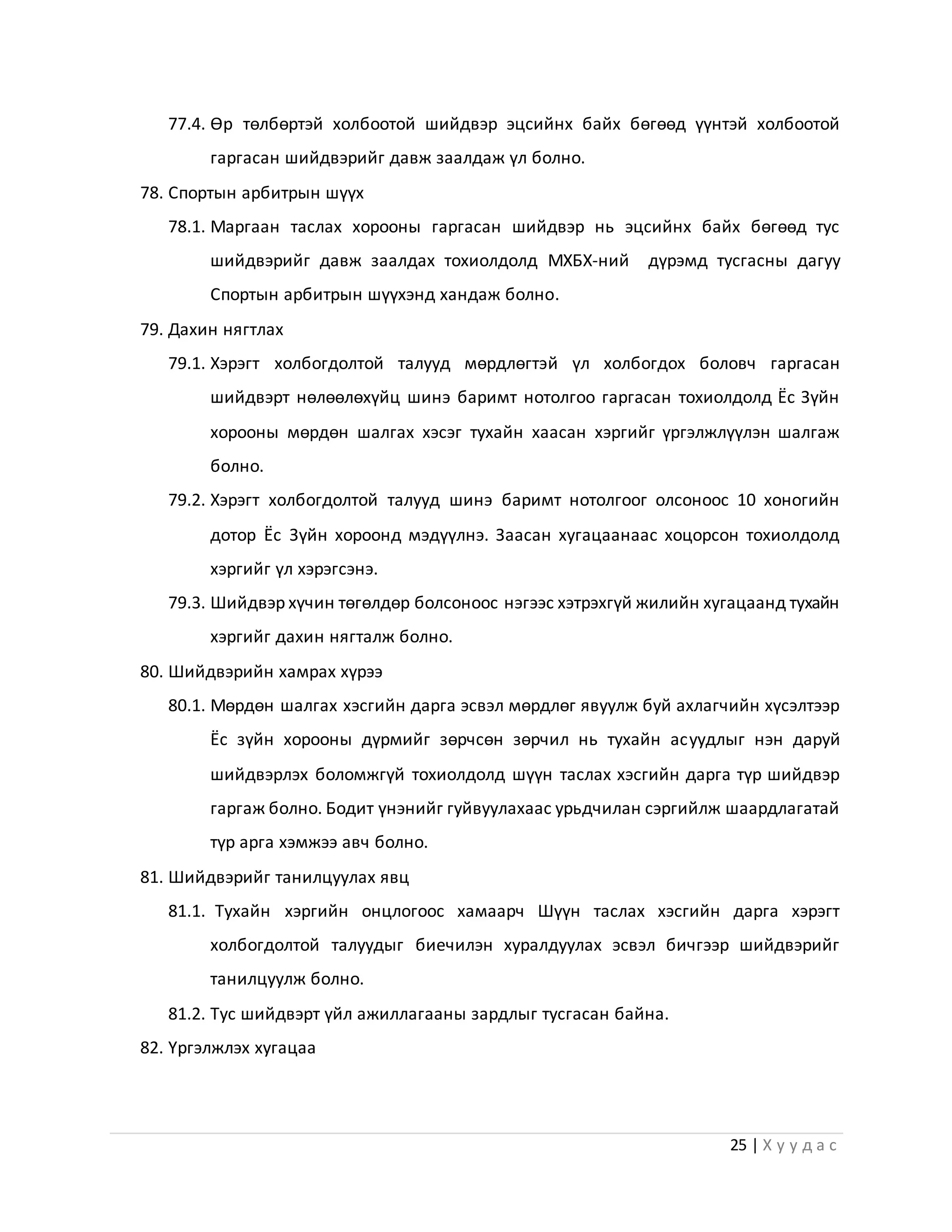 25 | Х у у д а с
77.4. Өр төлбөртэй холбоотой шийдвэр эцсийнх байх бөгөөд үүнтэй холбоотой
гаргасан шийдвэрийг давж заалдаж үл болно.
78. Спортын арбитрын шүүх
78.1. Маргаан таслах хорооны гаргасан шийдвэр нь эцсийнх байх бөгөөд тус
шийдвэрийг давж заалдах тохиолдолд МХБХ-ний дүрэмд тусгасны дагуу
Спортын арбитрын шүүхэнд хандаж болно.
79. Дахин нягтлах
79.1. Хэрэгт холбогдолтой талууд мөрдлөгтэй үл холбогдох боловч гаргасан
шийдвэрт нөлөөлөхүйц шинэ баримт нотолгоо гаргасан тохиолдолд Ёс Зүйн
хорооны мөрдөн шалгах хэсэг тухайн хаасан хэргийг үргэлжлүүлэн шалгаж
болно.
79.2. Хэрэгт холбогдолтой талууд шинэ баримт нотолгоог олсоноос 10 хоногийн
дотор Ёс Зүйн хороонд мэдүүлнэ. Заасан хугацаанаас хоцорсон тохиолдолд
хэргийг үл хэрэгсэнэ.
79.3. Шийдвэр хүчин төгөлдөр болсоноос нэгээс хэтрэхгүй жилийн хугацаанд тухайн
хэргийг дахин нягталж болно.
80. Шийдвэрийн хамрах хүрээ
80.1. Мөрдөн шалгах хэсгийн дарга эсвэл мөрдлөг явуулж буй ахлагчийн хүсэлтээр
Ёс зүйн хорооны дүрмийг зөрчсөн зөрчил нь тухайн асуудлыг нэн даруй
шийдвэрлэх боломжгүй тохиолдолд шүүн таслах хэсгийн дарга түр шийдвэр
гаргаж болно. Бодит үнэнийг гуйвуулахаас урьдчилан сэргийлж шаардлагатай
түр арга хэмжээ авч болно.
81. Шийдвэрийг танилцуулах явц
81.1. Тухайн хэргийн онцлогоос хамаарч Шүүн таслах хэсгийн дарга хэрэгт
холбогдолтой талуудыг биечилэн хуралдуулах эсвэл бичгээр шийдвэрийг
танилцуулж болно.
81.2. Тус шийдвэрт үйл ажиллагааны зардлыг тусгасан байна.
82. Үргэлжлэх хугацаа
 