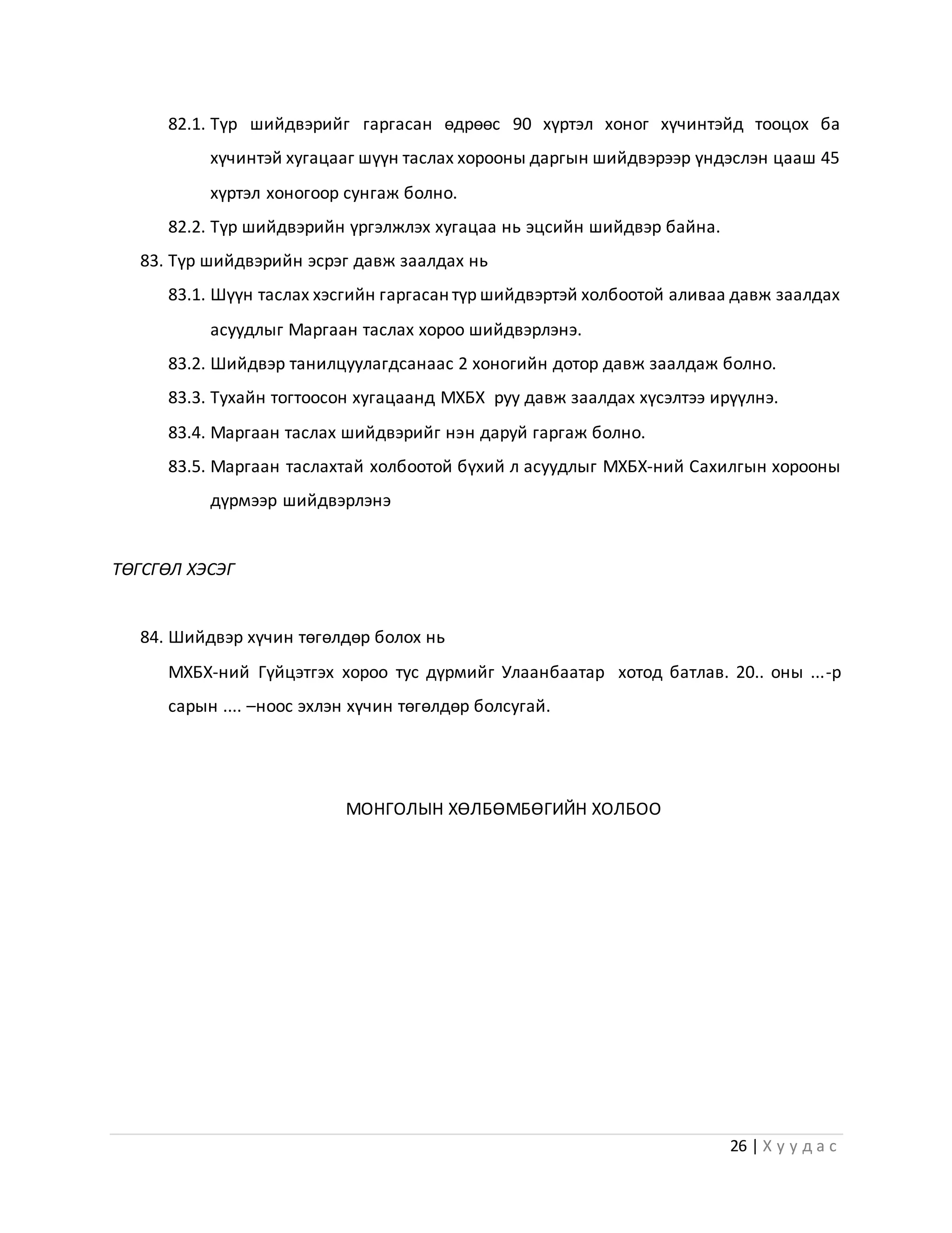26 | Х у у д а с
82.1. Түр шийдвэрийг гаргасан өдрөөс 90 хүртэл хоног хүчинтэйд тооцох ба
хүчинтэй хугацааг шүүн таслах хорооны даргын шийдвэрээр үндэслэн цааш 45
хүртэл хоногоор сунгаж болно.
82.2. Түр шийдвэрийн үргэлжлэх хугацаа нь эцсийн шийдвэр байна.
83. Түр шийдвэрийн эсрэг давж заалдах нь
83.1. Шүүн таслах хэсгийн гаргасан түр шийдвэртэй холбоотой аливаа давж заалдах
асуудлыг Маргаан таслах хороо шийдвэрлэнэ.
83.2. Шийдвэр танилцуулагдсанаас 2 хоногийн дотор давж заалдаж болно.
83.3. Тухайн тогтоосон хугацаанд МХБХ руу давж заалдах хүсэлтээ ирүүлнэ.
83.4. Маргаан таслах шийдвэрийг нэн даруй гаргаж болно.
83.5. Маргаан таслахтай холбоотой бүхий л асуудлыг МХБХ-ний Сахилгын хорооны
дүрмээр шийдвэрлэнэ
ТӨГСГӨЛ ХЭСЭГ
84. Шийдвэр хүчин төгөлдөр болох нь
МХБХ-ний Гүйцэтгэх хороо тус дүрмийг Улаанбаатар хотод батлав. 20.. оны ...-р
сарын .... –ноос эхлэн хүчин төгөлдөр болсугай.
МОНГОЛЫН ХӨЛБӨМБӨГИЙН ХОЛБОО
 