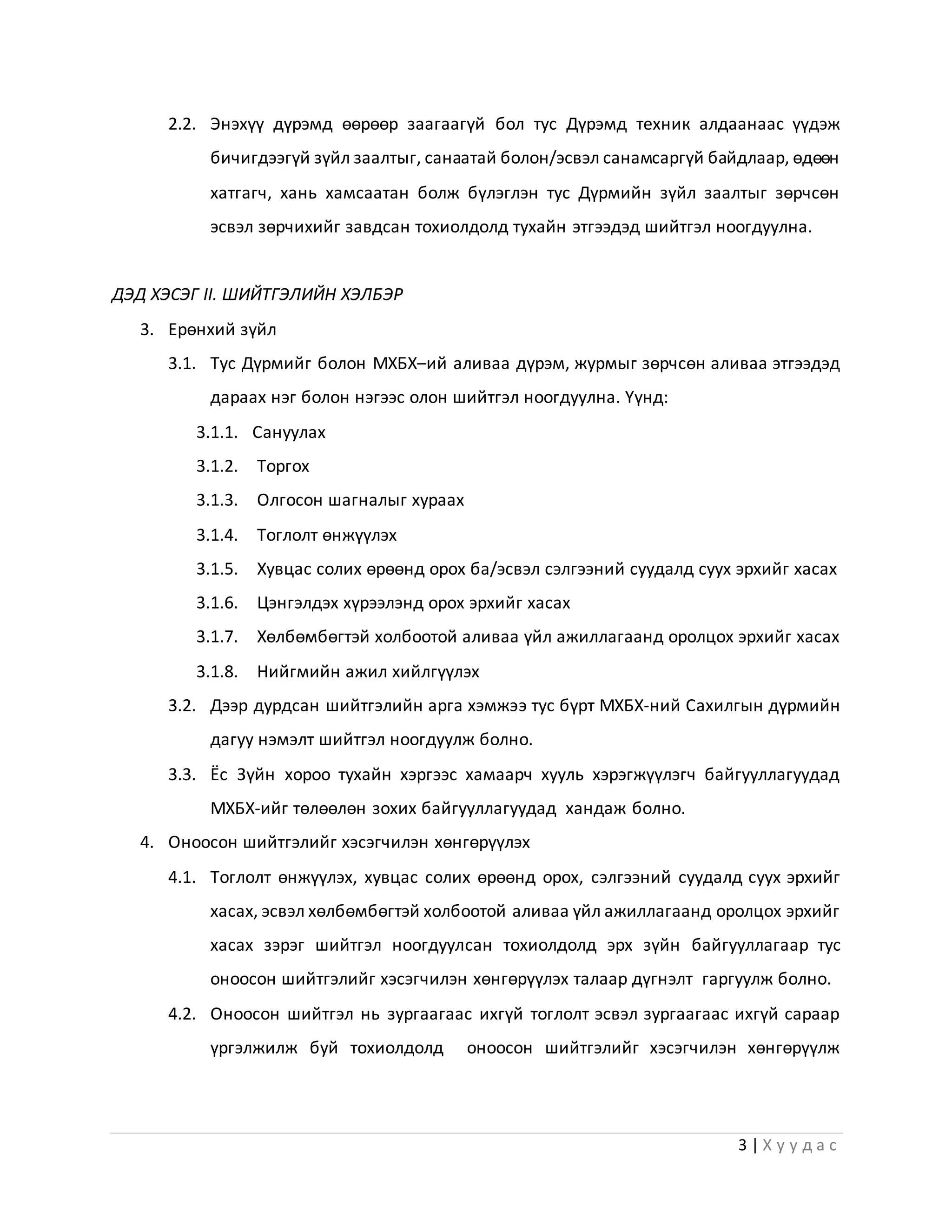 3 | Х у у д а с
2.2. Энэхүү дүрэмд өөрөөр заагаагүй бол тус Дүрэмд техник алдаанаас үүдэж
бичигдээгүй зүйл заалтыг, санаатай болон/эсвэл санамсаргүй байдлаар, өдөөн
хатгагч, хань хамсаатан болж бүлэглэн тус Дүрмийн зүйл заалтыг зөрчсөн
эсвэл зөрчихийг завдсан тохиолдолд тухайн этгээдэд шийтгэл ноогдуулна.
ДЭД ХЭСЭГ II. ШИЙТГЭЛИЙН ХЭЛБЭР
3. Ерөнхий зүйл
3.1. Тус Дүрмийг болон МХБХ–ий аливаа дүрэм, журмыг зөрчсөн аливаа этгээдэд
дараах нэг болон нэгээс олон шийтгэл ноогдуулна. Үүнд:
3.1.1. Сануулах
3.1.2. Торгох
3.1.3. Олгосон шагналыг хураах
3.1.4. Тоглолт өнжүүлэх
3.1.5. Хувцас солих өрөөнд орох ба/эсвэл сэлгээний суудалд суух эрхийг хасах
3.1.6. Цэнгэлдэх хүрээлэнд орох эрхийг хасах
3.1.7. Хөлбөмбөгтэй холбоотой аливаа үйл ажиллагаанд оролцох эрхийг хасах
3.1.8. Нийгмийн ажил хийлгүүлэх
3.2. Дээр дурдсан шийтгэлийн арга хэмжээ тус бүрт МХБХ-ний Сахилгын дүрмийн
дагуу нэмэлт шийтгэл ноогдуулж болно.
3.3. Ёс Зүйн хороо тухайн хэргээс хамаарч хууль хэрэгжүүлэгч байгууллагуудад
МХБХ-ийг төлөөлөн зохих байгууллагуудад хандаж болно.
4. Оноосон шийтгэлийг хэсэгчилэн хөнгөрүүлэх
4.1. Тоглолт өнжүүлэх, хувцас солих өрөөнд орох, сэлгээний суудалд суух эрхийг
хасах, эсвэл хөлбөмбөгтэй холбоотой аливаа үйл ажиллагаанд оролцох эрхийг
хасах зэрэг шийтгэл ноогдуулсан тохиолдолд эрх зүйн байгууллагаар тус
оноосон шийтгэлийг хэсэгчилэн хөнгөрүүлэх талаар дүгнэлт гаргуулж болно.
4.2. Оноосон шийтгэл нь зургаагаас ихгүй тоглолт эсвэл зургаагаас ихгүй сараар
үргэлжилж буй тохиолдолд оноосон шийтгэлийг хэсэгчилэн хөнгөрүүлж
 