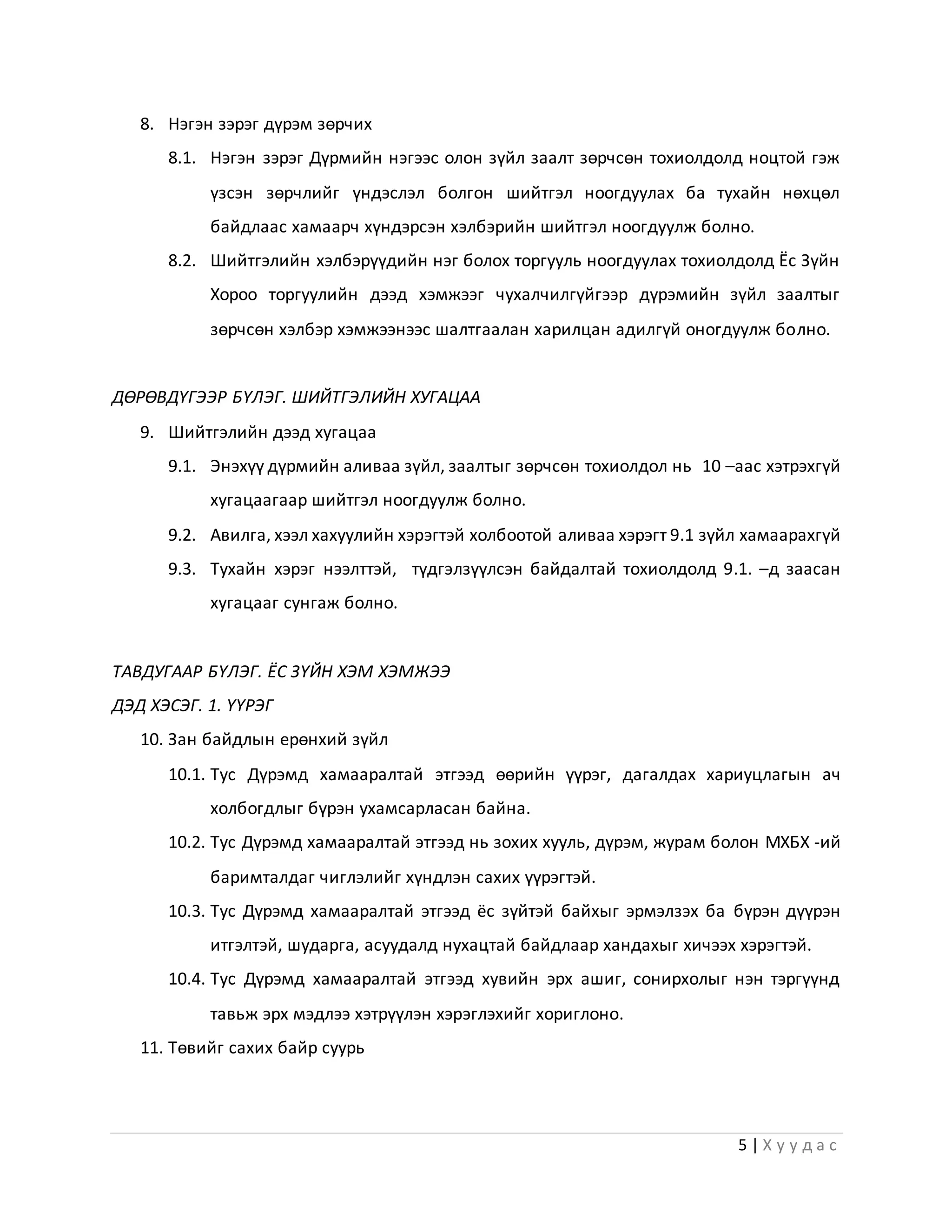 5 | Х у у д а с
8. Нэгэн зэрэг дүрэм зөрчих
8.1. Нэгэн зэрэг Дүрмийн нэгээс олон зүйл заалт зөрчсөн тохиолдолд ноцтой гэж
үзсэн зөрчлийг үндэслэл болгон шийтгэл ноогдуулах ба тухайн нөхцөл
байдлаас хамаарч хүндэрсэн хэлбэрийн шийтгэл ноогдуулж болно.
8.2. Шийтгэлийн хэлбэрүүдийн нэг болох торгууль ноогдуулах тохиолдолд Ёс Зүйн
Хороо торгуулийн дээд хэмжээг чухалчилгүйгээр дүрэмийн зүйл заалтыг
зөрчсөн хэлбэр хэмжээнээс шалтгаалан харилцан адилгүй оногдуулж болно.
ДӨРӨВДҮГЭЭР БҮЛЭГ. ШИЙТГЭЛИЙН ХУГАЦАА
9. Шийтгэлийн дээд хугацаа
9.1. Энэхүү дүрмийн аливаа зүйл, заалтыг зөрчсөн тохиолдол нь 10 –аас хэтрэхгүй
хугацаагаар шийтгэл ноогдуулж болно.
9.2. Авилга, хээл хахуулийн хэрэгтэй холбоотой аливаа хэрэгт 9.1 зүйл хамаарахгүй
9.3. Тухайн хэрэг нээлттэй, түдгэлзүүлсэн байдалтай тохиолдолд 9.1. –д заасан
хугацааг сунгаж болно.
ТАВДУГААР БҮЛЭГ. ЁС ЗҮЙН ХЭМ ХЭМЖЭЭ
ДЭД ХЭСЭГ. 1. ҮҮРЭГ
10. Зан байдлын ерөнхий зүйл
10.1. Тус Дүрэмд хамааралтай этгээд өөрийн үүрэг, дагалдах хариуцлагын ач
холбогдлыг бүрэн ухамсарласан байна.
10.2. Тус Дүрэмд хамааралтай этгээд нь зохих хууль, дүрэм, журам болон МХБХ -ий
баримталдаг чиглэлийг хүндлэн сахих үүрэгтэй.
10.3. Тус Дүрэмд хамааралтай этгээд ёс зүйтэй байхыг эрмэлзэх ба бүрэн дүүрэн
итгэлтэй, шударга, асуудалд нухацтай байдлаар хандахыг хичээх хэрэгтэй.
10.4. Тус Дүрэмд хамааралтай этгээд хувийн эрх ашиг, сонирхолыг нэн тэргүүнд
тавьж эрх мэдлээ хэтрүүлэн хэрэглэхийг хориглоно.
11. Төвийг сахих байр суурь
 