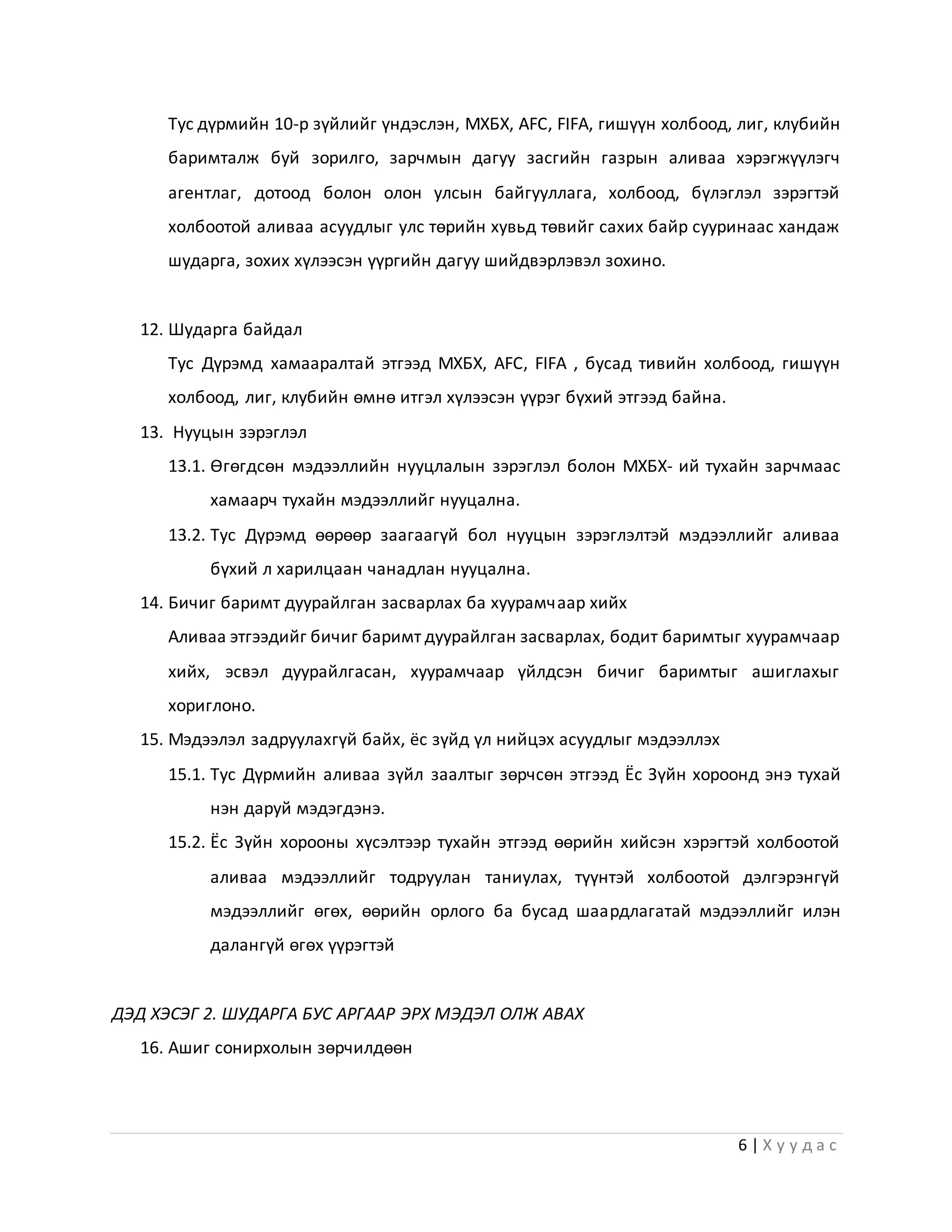 6 | Х у у д а с
Тус дүрмийн 10-р зүйлийг үндэслэн, МХБХ, АFC, FIFA, гишүүн холбоод, лиг, клубийн
баримталж буй зорилго, зарчмын дагуу засгийн газрын аливаа хэрэгжүүлэгч
агентлаг, дотоод болон олон улсын байгууллага, холбоод, бүлэглэл зэрэгтэй
холбоотой аливаа асуудлыг улс төрийн хувьд төвийг сахих байр сууринаас хандаж
шударга, зохих хүлээсэн үүргийн дагуу шийдвэрлэвэл зохино.
12. Шударга байдал
Тус Дүрэмд хамааралтай этгээд МХБХ, АFC, FIFA , бусад тивийн холбоод, гишүүн
холбоод, лиг, клубийн өмнө итгэл хүлээсэн үүрэг бүхий этгээд байна.
13. Нууцын зэрэглэл
13.1. Өгөгдсөн мэдээллийн нууцлалын зэрэглэл болон МХБХ- ий тухайн зарчмаас
хамаарч тухайн мэдээллийг нууцална.
13.2. Тус Дүрэмд өөрөөр заагаагүй бол нууцын зэрэглэлтэй мэдээллийг аливаа
бүхий л харилцаан чанадлан нууцална.
14. Бичиг баримт дуурайлган засварлах ба хуурамчаар хийх
Аливаа этгээдийг бичиг баримт дуурайлган засварлах, бодит баримтыг хуурамчаар
хийх, эсвэл дуурайлгасан, хуурамчаар үйлдсэн бичиг баримтыг ашиглахыг
хориглоно.
15. Мэдээлэл задруулахгүй байх, ёс зүйд үл нийцэх асуудлыг мэдээллэх
15.1. Тус Дүрмийн аливаа зүйл заалтыг зөрчсөн этгээд Ёс Зүйн хороонд энэ тухай
нэн даруй мэдэгдэнэ.
15.2. Ёс Зүйн хорооны хүсэлтээр тухайн этгээд өөрийн хийсэн хэрэгтэй холбоотой
аливаа мэдээллийг тодруулан таниулах, түүнтэй холбоотой дэлгэрэнгүй
мэдээллийг өгөх, өөрийн орлого ба бусад шаардлагатай мэдээллийг илэн
далангүй өгөх үүрэгтэй
ДЭД ХЭСЭГ 2. ШУДАРГА БУС АРГААР ЭРХ МЭДЭЛ ОЛЖ АВАХ
16. Ашиг сонирхолын зөрчилдөөн
 