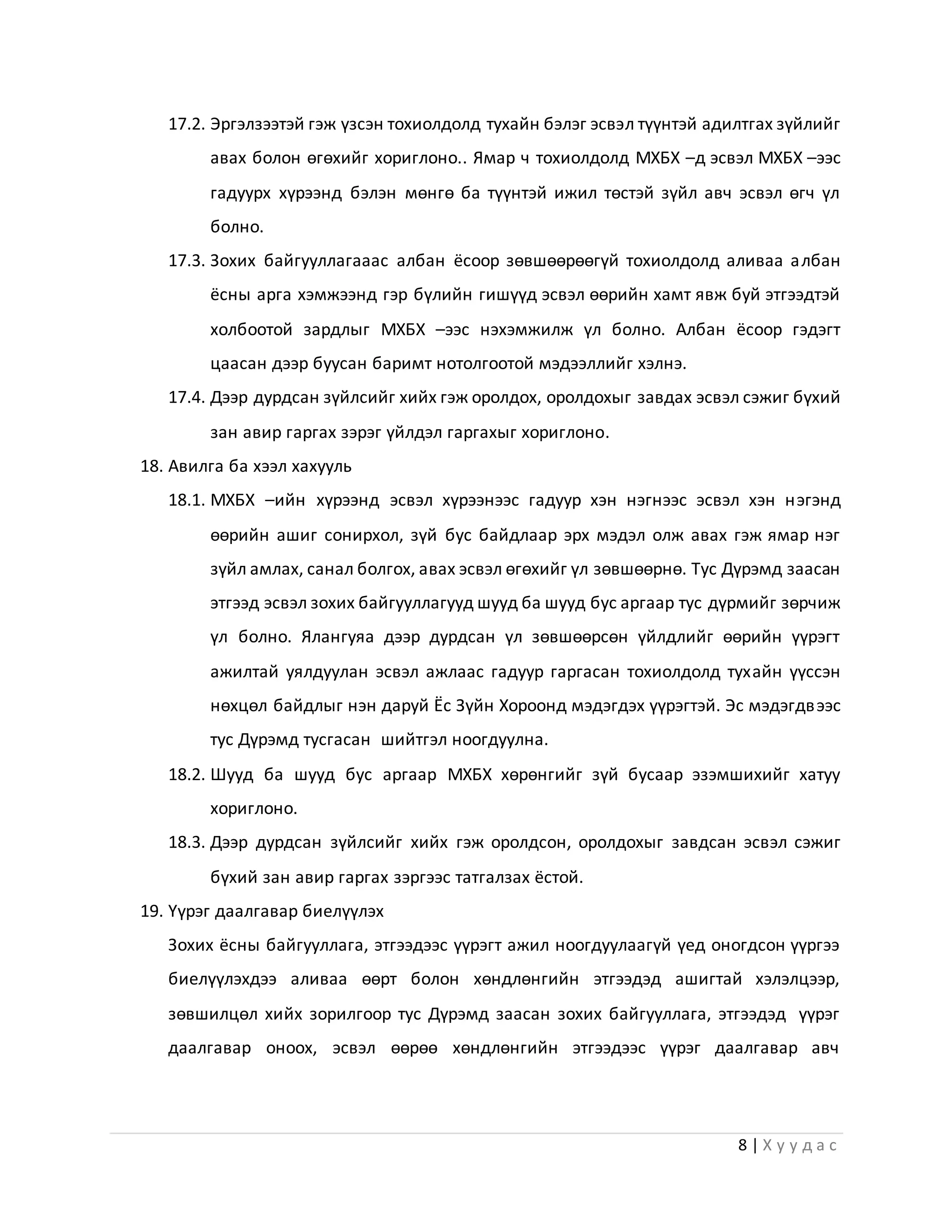 8 | Х у у д а с
17.2. Эргэлзээтэй гэж үзсэн тохиолдолд тухайн бэлэг эсвэл түүнтэй адилтгах зүйлийг
авах болон өгөхийг хориглоно.. Ямар ч тохиолдолд МХБХ –д эсвэл МХБХ –ээс
гадуурх хүрээнд бэлэн мөнгө ба түүнтэй ижил төстэй зүйл авч эсвэл өгч үл
болно.
17.3. Зохих байгууллагааас албан ёсоор зөвшөөрөөгүй тохиолдолд аливаа албан
ёсны арга хэмжээнд гэр бүлийн гишүүд эсвэл өөрийн хамт явж буй этгээдтэй
холбоотой зардлыг МХБХ –ээс нэхэмжилж үл болно. Албан ёсоор гэдэгт
цаасан дээр буусан баримт нотолгоотой мэдээллийг хэлнэ.
17.4. Дээр дурдсан зүйлсийг хийх гэж оролдох, оролдохыг завдах эсвэл сэжиг бүхий
зан авир гаргах зэрэг үйлдэл гаргахыг хориглоно.
18. Авилга ба хээл хахууль
18.1. МХБХ –ийн хүрээнд эсвэл хүрээнээс гадуур хэн нэгнээс эсвэл хэн нэгэнд
өөрийн ашиг сонирхол, зүй бус байдлаар эрх мэдэл олж авах гэж ямар нэг
зүйл амлах, санал болгох, авах эсвэл өгөхийг үл зөвшөөрнө. Тус Дүрэмд заасан
этгээд эсвэл зохих байгууллагууд шууд ба шууд бус аргаар тус дүрмийг зөрчиж
үл болно. Ялангуяа дээр дурдсан үл зөвшөөрсөн үйлдлийг өөрийн үүрэгт
ажилтай уялдуулан эсвэл ажлаас гадуур гаргасан тохиолдолд тухайн үүссэн
нөхцөл байдлыг нэн даруй Ёс Зүйн Хороонд мэдэгдэх үүрэгтэй. Эс мэдэгдвээс
тус Дүрэмд тусгасан шийтгэл ноогдуулна.
18.2. Шууд ба шууд бус аргаар МХБХ хөрөнгийг зүй бусаар эзэмшихийг хатуу
хориглоно.
18.3. Дээр дурдсан зүйлсийг хийх гэж оролдсон, оролдохыг завдсан эсвэл сэжиг
бүхий зан авир гаргах зэргээс татгалзах ёстой.
19. Үүрэг даалгавар биелүүлэх
Зохих ёсны байгууллага, этгээдээс үүрэгт ажил ноогдуулаагүй үед оногдсон үүргээ
биелүүлэхдээ аливаа өөрт болон хөндлөнгийн этгээдэд ашигтай хэлэлцээр,
зөвшилцөл хийх зорилгоор тус Дүрэмд заасан зохих байгууллага, этгээдэд үүрэг
даалгавар оноох, эсвэл өөрөө хөндлөнгийн этгээдээс үүрэг даалгавар авч
 