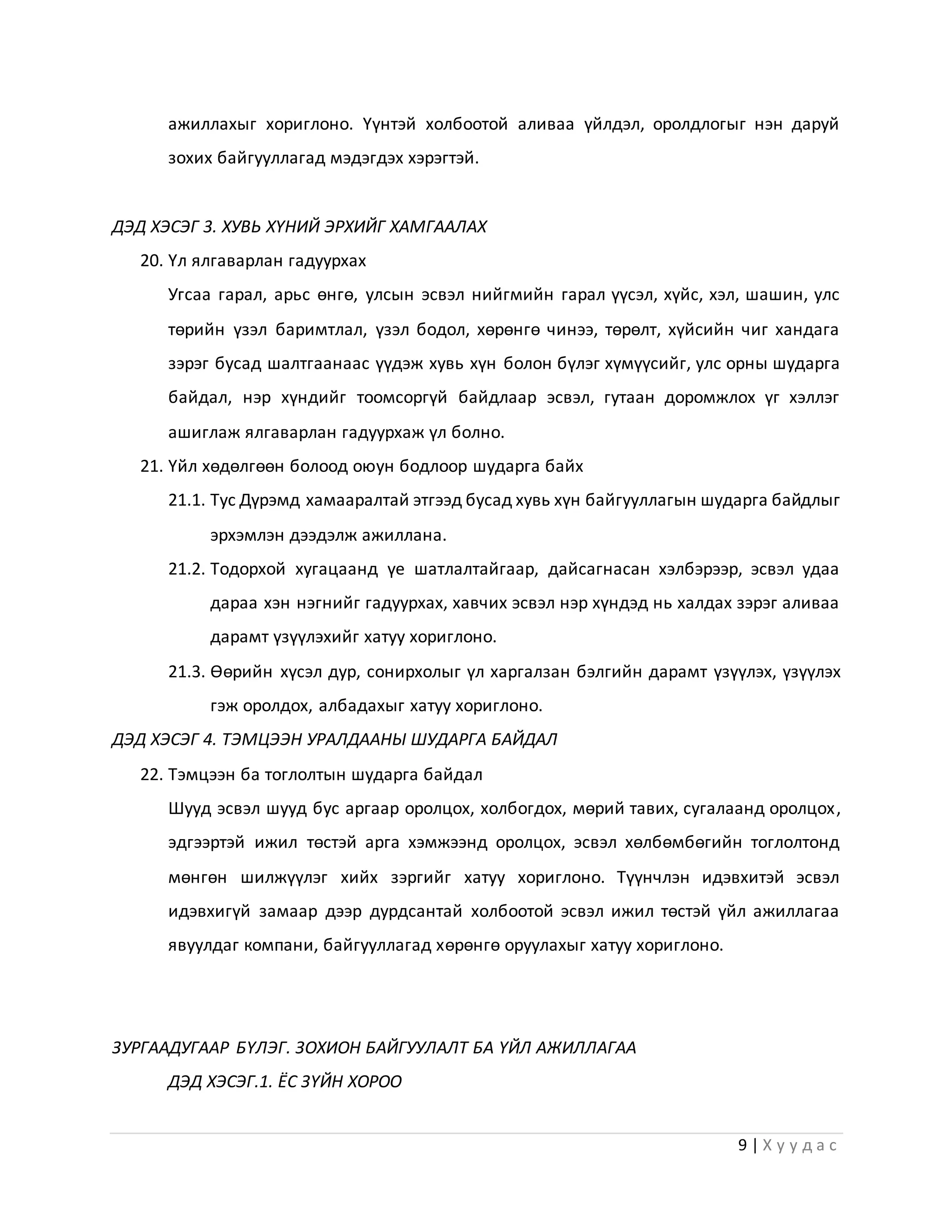 9 | Х у у д а с
ажиллахыг хориглоно. Үүнтэй холбоотой аливаа үйлдэл, оролдлогыг нэн даруй
зохих байгууллагад мэдэгдэх хэрэгтэй.
ДЭД ХЭСЭГ 3. ХУВЬ ХҮНИЙ ЭРХИЙГ ХАМГААЛАХ
20. Үл ялгаварлан гадуурхах
Угсаа гарал, арьс өнгө, улсын эсвэл нийгмийн гарал үүсэл, хүйс, хэл, шашин, улс
төрийн үзэл баримтлал, үзэл бодол, хөрөнгө чинээ, төрөлт, хүйсийн чиг хандага
зэрэг бусад шалтгаанаас үүдэж хувь хүн болон бүлэг хүмүүсийг, улс орны шударга
байдал, нэр хүндийг тоомсоргүй байдлаар эсвэл, гутаан доромжлох үг хэллэг
ашиглаж ялгаварлан гадуурхаж үл болно.
21. Үйл хөдөлгөөн болоод оюун бодлоор шударга байх
21.1. Тус Дүрэмд хамааралтай этгээд бусад хувь хүн байгууллагын шударга байдлыг
эрхэмлэн дээдэлж ажиллана.
21.2. Тодорхой хугацаанд үе шатлалтайгаар, дайсагнасан хэлбэрээр, эсвэл удаа
дараа хэн нэгнийг гадуурхах, хавчих эсвэл нэр хүндэд нь халдах зэрэг аливаа
дарамт үзүүлэхийг хатуу хориглоно.
21.3. Өөрийн хүсэл дур, сонирхолыг үл харгалзан бэлгийн дарамт үзүүлэх, үзүүлэх
гэж оролдох, албадахыг хатуу хориглоно.
ДЭД ХЭСЭГ 4. ТЭМЦЭЭН УРАЛДААНЫ ШУДАРГА БАЙДАЛ
22. Тэмцээн ба тоглолтын шударга байдал
Шууд эсвэл шууд бус аргаар оролцох, холбогдох, мөрий тавих, сугалаанд оролцох,
эдгээртэй ижил төстэй арга хэмжээнд оролцох, эсвэл хөлбөмбөгийн тоглолтонд
мөнгөн шилжүүлэг хийх зэргийг хатуу хориглоно. Түүнчлэн идэвхитэй эсвэл
идэвхигүй замаар дээр дурдсантай холбоотой эсвэл ижил төстэй үйл ажиллагаа
явуулдаг компани, байгууллагад хөрөнгө оруулахыг хатуу хориглоно.
ЗУРГААДУГААР БҮЛЭГ. ЗОХИОН БАЙГУУЛАЛТ БА ҮЙЛ АЖИЛЛАГАА
ДЭД ХЭСЭГ.1. ЁС ЗҮЙН ХОРОО
 