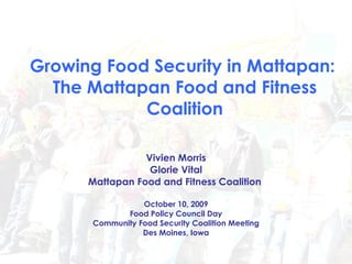 Growing Food Security in Mattapan:  The Mattapan Food and Fitness Coalition Vivien Morris Glorie Vital Mattapan Food and Fitness Coalition   October 10, 2009 Food Policy Council Day Community Food Security Coalition Meeting Des Moines, Iowa 