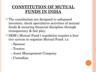 CONSTITUTION OF MUTUAL FUNDS IN INDIA The constitution are designed to safeguard investors, check speculative activities of mutual funds & ensuring financial discipline through transparency & fair play.  SEBI ( Mutual Fund ) regulation require a four tier system to organize Mutual Fund. i.e. - Sponsor - Trustee - Asset Management Company - Custodian  