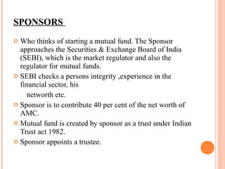 SPONSORS  Who thinks of starting a mutual fund. The Sponsor approaches the Securities & Exchange Board of India (SEBI), which is the market regulator and also the regulator for mutual funds. SEBI checks a persons integrity , experience in the financial sector, his networth etc. Sponsor is to contribute 40 per cent of the net worth of AMC. Mutual fund is created by sponsor as a trust under Indian Trust act 1982. Sponsor appoints a trustee. 