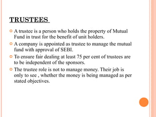 TRUSTEES  A trustee is a person who holds the property of Mutual Fund in trust for the benefit of unit holders. A company is appointed as trustee to manage the mutual fund with approval of SEBI. To ensure fair dealing at least 75 per cent of trustees are to be independent of the sponsors. The trustee role is not to manage money. Their job is only to see , whether the money is being managed as per stated objectives. 