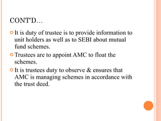 CONT’D … It is duty of trustee is to provide information to unit holders as well as to SEBI about mutual fund schemes. Trustees are to appoint AMC to float the schemes. It is trustees duty to observe & ensures that AMC is managing schemes in accordance with the trust deed . 