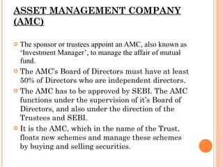 ASSET MANAGEMENT COMPANY (AMC) The sponsor or trustees appoint an AMC, also known as ‘Investment Manager’, to manage the affair of mutual fund. The AMC’s Board of Directors must have at least 50% of Directors who are independent directors. The AMC has to be approved by SEBI. The AMC functions under the supervision of it’s Board of Directors, and also under the direction of the Trustees and SEBI. It is the AMC, which in the name of the Trust, floats new schemes and manage these schemes by buying and selling securities. 