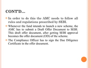 CONT’D… In order to do this the AMC needs to follow all rules and regulations prescribed by SEBI. Whenever the fund intends to launch a new scheme, the AMC has to submit a Draft Offer Document to SEBI. This draft offer document, after getting SEBI approval becomes the offer document (OD) of the scheme. The Compliance Officer has to sign the Due Diligence Certificate in the offer document. 
