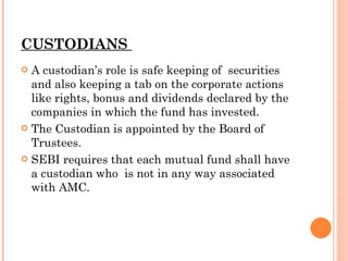 CUSTODIANS  A custodian’s role is safe keeping of  securities and also keeping a tab on the corporate actions like rights, bonus and dividends declared by the companies in which the fund has invested. The Custodian is appointed by the Board of Trustees. SEBI requires that each mutual fund shall have  a custodian who  is not in any way associated with AMC. 