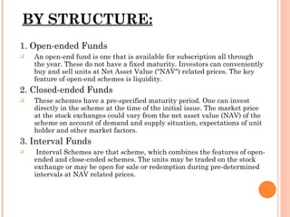 BY   STRUCTURE: 1. Open-ended Funds An open-end fund is one that is available for subscription all through the year. These do not have a fixed maturity. Investors can conveniently buy and sell units at Net Asset Value ("NAV") related prices. The key feature of open-end schemes is liquidity.  2. Closed-ended Funds These schemes have a pre-specified maturity period. One can invest directly in the scheme at the time of the initial issue. The market price at the stock exchanges could vary from the net asset value (NAV) of the scheme on account of demand and supply situation, expectations of unit holder and other market factors. 3. Interval Funds Interval Schemes are that scheme, which combines the features of open-ended and close-ended schemes. The units may be traded on the stock exchange or may be open for sale or redemption during pre-determined intervals at NAV related prices. 