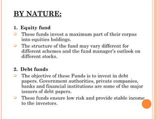 BY NATURE: 1.  Equity fund These funds invest a maximum part of their corpus into equities holdings.  The structure of the fund may vary different for different schemes and the fund manager’s outlook on different stocks. 2.  Debt funds The objective of these Funds is to invest in debt papers. Government authorities, private companies, banks and financial institutions are some of the major issuers of debt papers. These funds ensure low risk and provide stable income to the investors. 