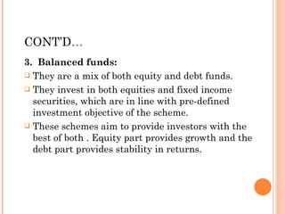 CONT’D … 3.  Balanced funds: They are a mix of both equity and debt funds.  They invest in both equities and fixed income securities, which are in line with pre-defined investment objective of the scheme.  These schemes aim to provide investors with the best of both . Equity part provides growth and the debt part provides stability in returns. 