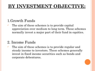 BY INVESTMENT OBJECTIVE: 1.Growth Funds The aim of these schemes is to provide capital appreciation over medium to long term. These schemes normally invest a major part of their fund in equities. 2. Income Funds The aim of these schemes is to provide regular and steady income to investors. These schemes generally invest in fixed income securities such as bonds and corporate debentures. 